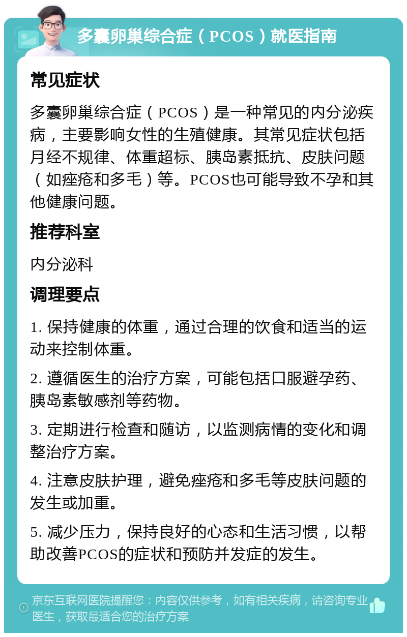 多囊卵巢综合症（PCOS）就医指南 常见症状 多囊卵巢综合症（PCOS）是一种常见的内分泌疾病，主要影响女性的生殖健康。其常见症状包括月经不规律、体重超标、胰岛素抵抗、皮肤问题（如痤疮和多毛）等。PCOS也可能导致不孕和其他健康问题。 推荐科室 内分泌科 调理要点 1. 保持健康的体重，通过合理的饮食和适当的运动来控制体重。 2. 遵循医生的治疗方案，可能包括口服避孕药、胰岛素敏感剂等药物。 3. 定期进行检查和随访，以监测病情的变化和调整治疗方案。 4. 注意皮肤护理，避免痤疮和多毛等皮肤问题的发生或加重。 5. 减少压力，保持良好的心态和生活习惯，以帮助改善PCOS的症状和预防并发症的发生。