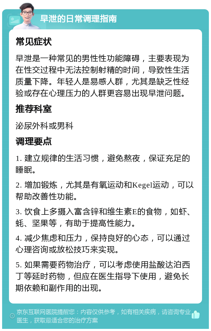 早泄的日常调理指南 常见症状 早泄是一种常见的男性性功能障碍，主要表现为在性交过程中无法控制射精的时间，导致性生活质量下降。年轻人是易感人群，尤其是缺乏性经验或存在心理压力的人群更容易出现早泄问题。 推荐科室 泌尿外科或男科 调理要点 1. 建立规律的生活习惯，避免熬夜，保证充足的睡眠。 2. 增加锻炼，尤其是有氧运动和Kegel运动，可以帮助改善性功能。 3. 饮食上多摄入富含锌和维生素E的食物，如虾、蚝、坚果等，有助于提高性能力。 4. 减少焦虑和压力，保持良好的心态，可以通过心理咨询或放松技巧来实现。 5. 如果需要药物治疗，可以考虑使用盐酸达泊西丁等延时药物，但应在医生指导下使用，避免长期依赖和副作用的出现。