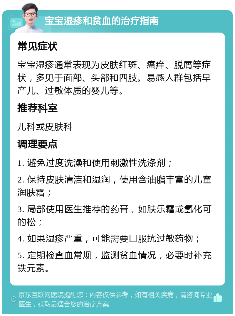 宝宝湿疹和贫血的治疗指南 常见症状 宝宝湿疹通常表现为皮肤红斑、瘙痒、脱屑等症状，多见于面部、头部和四肢。易感人群包括早产儿、过敏体质的婴儿等。 推荐科室 儿科或皮肤科 调理要点 1. 避免过度洗澡和使用刺激性洗涤剂； 2. 保持皮肤清洁和湿润，使用含油脂丰富的儿童润肤霜； 3. 局部使用医生推荐的药膏，如肤乐霜或氢化可的松； 4. 如果湿疹严重，可能需要口服抗过敏药物； 5. 定期检查血常规，监测贫血情况，必要时补充铁元素。