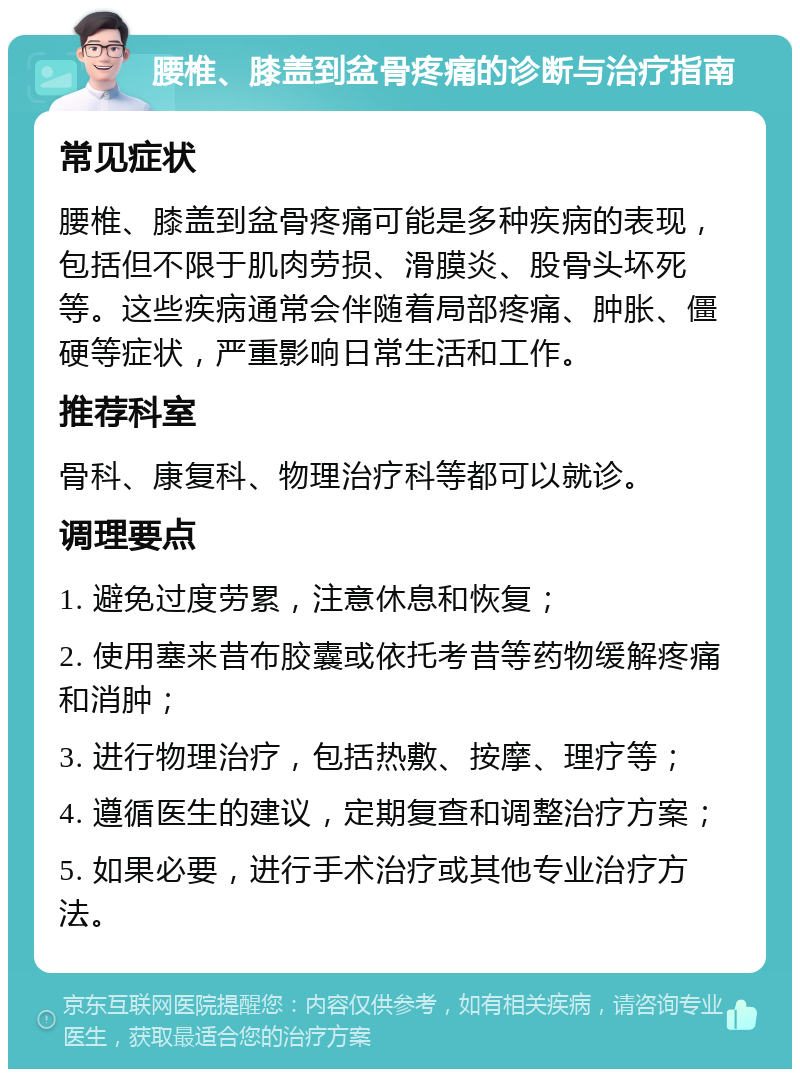 腰椎、膝盖到盆骨疼痛的诊断与治疗指南 常见症状 腰椎、膝盖到盆骨疼痛可能是多种疾病的表现，包括但不限于肌肉劳损、滑膜炎、股骨头坏死等。这些疾病通常会伴随着局部疼痛、肿胀、僵硬等症状，严重影响日常生活和工作。 推荐科室 骨科、康复科、物理治疗科等都可以就诊。 调理要点 1. 避免过度劳累，注意休息和恢复； 2. 使用塞来昔布胶囊或依托考昔等药物缓解疼痛和消肿； 3. 进行物理治疗，包括热敷、按摩、理疗等； 4. 遵循医生的建议，定期复查和调整治疗方案； 5. 如果必要，进行手术治疗或其他专业治疗方法。