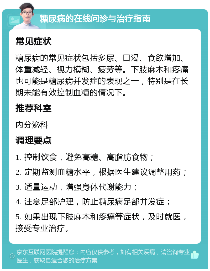 糖尿病的在线问诊与治疗指南 常见症状 糖尿病的常见症状包括多尿、口渴、食欲增加、体重减轻、视力模糊、疲劳等。下肢麻木和疼痛也可能是糖尿病并发症的表现之一，特别是在长期未能有效控制血糖的情况下。 推荐科室 内分泌科 调理要点 1. 控制饮食，避免高糖、高脂肪食物； 2. 定期监测血糖水平，根据医生建议调整用药； 3. 适量运动，增强身体代谢能力； 4. 注意足部护理，防止糖尿病足部并发症； 5. 如果出现下肢麻木和疼痛等症状，及时就医，接受专业治疗。