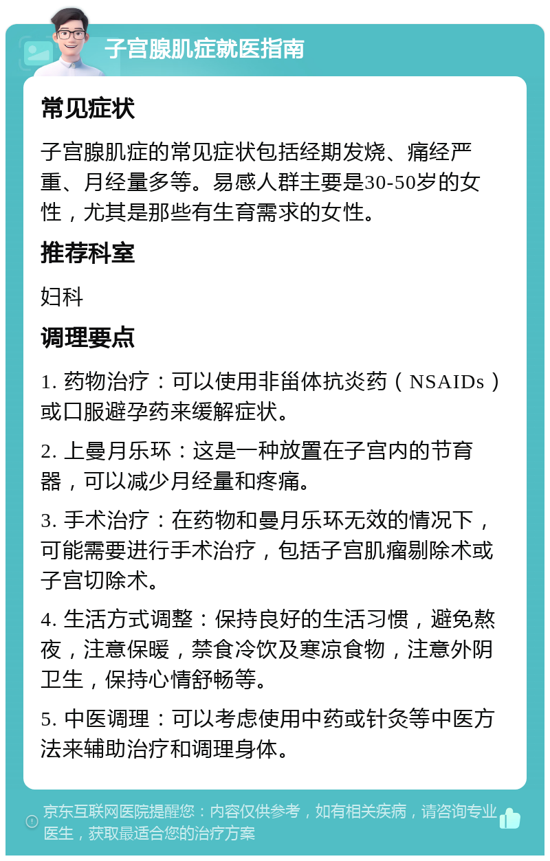 子宫腺肌症就医指南 常见症状 子宫腺肌症的常见症状包括经期发烧、痛经严重、月经量多等。易感人群主要是30-50岁的女性，尤其是那些有生育需求的女性。 推荐科室 妇科 调理要点 1. 药物治疗：可以使用非甾体抗炎药（NSAIDs）或口服避孕药来缓解症状。 2. 上曼月乐环：这是一种放置在子宫内的节育器，可以减少月经量和疼痛。 3. 手术治疗：在药物和曼月乐环无效的情况下，可能需要进行手术治疗，包括子宫肌瘤剔除术或子宫切除术。 4. 生活方式调整：保持良好的生活习惯，避免熬夜，注意保暖，禁食冷饮及寒凉食物，注意外阴卫生，保持心情舒畅等。 5. 中医调理：可以考虑使用中药或针灸等中医方法来辅助治疗和调理身体。