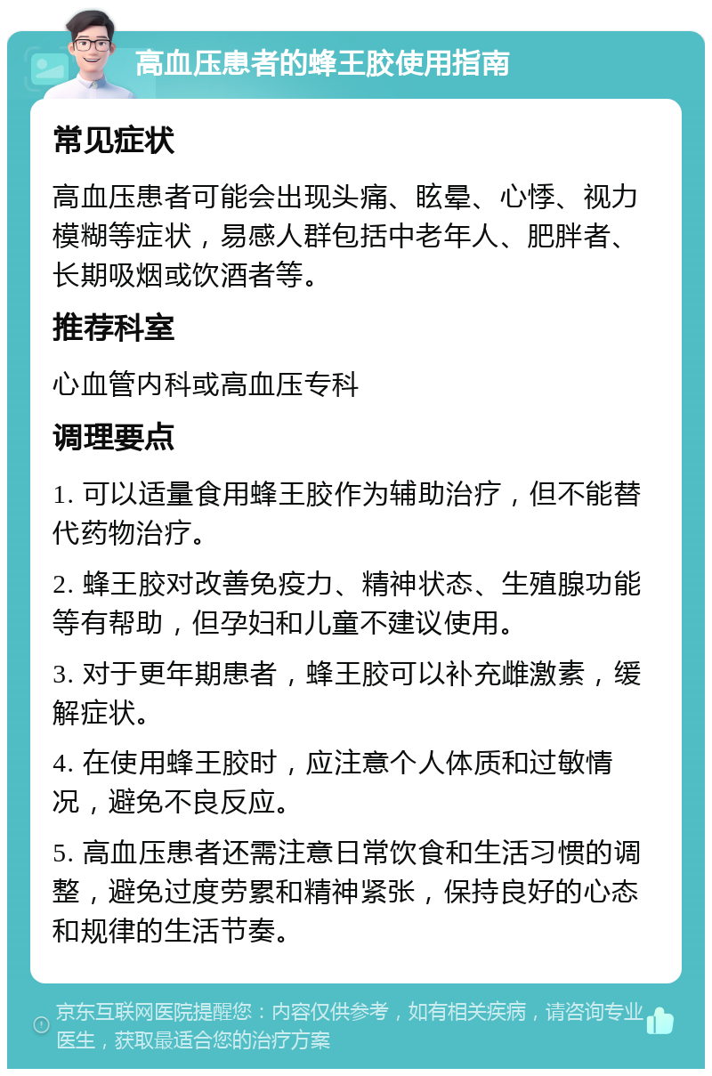 高血压患者的蜂王胶使用指南 常见症状 高血压患者可能会出现头痛、眩晕、心悸、视力模糊等症状，易感人群包括中老年人、肥胖者、长期吸烟或饮酒者等。 推荐科室 心血管内科或高血压专科 调理要点 1. 可以适量食用蜂王胶作为辅助治疗，但不能替代药物治疗。 2. 蜂王胶对改善免疫力、精神状态、生殖腺功能等有帮助，但孕妇和儿童不建议使用。 3. 对于更年期患者，蜂王胶可以补充雌激素，缓解症状。 4. 在使用蜂王胶时，应注意个人体质和过敏情况，避免不良反应。 5. 高血压患者还需注意日常饮食和生活习惯的调整，避免过度劳累和精神紧张，保持良好的心态和规律的生活节奏。