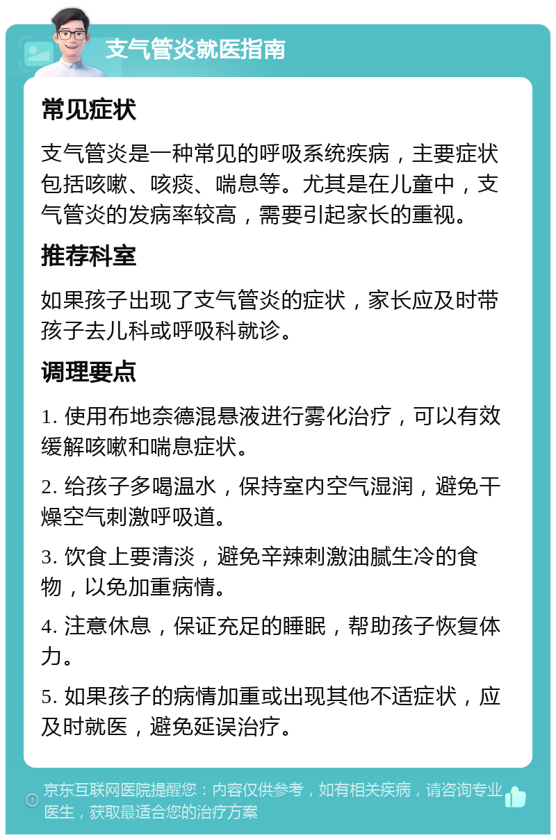 支气管炎就医指南 常见症状 支气管炎是一种常见的呼吸系统疾病，主要症状包括咳嗽、咳痰、喘息等。尤其是在儿童中，支气管炎的发病率较高，需要引起家长的重视。 推荐科室 如果孩子出现了支气管炎的症状，家长应及时带孩子去儿科或呼吸科就诊。 调理要点 1. 使用布地奈德混悬液进行雾化治疗，可以有效缓解咳嗽和喘息症状。 2. 给孩子多喝温水，保持室内空气湿润，避免干燥空气刺激呼吸道。 3. 饮食上要清淡，避免辛辣刺激油腻生冷的食物，以免加重病情。 4. 注意休息，保证充足的睡眠，帮助孩子恢复体力。 5. 如果孩子的病情加重或出现其他不适症状，应及时就医，避免延误治疗。