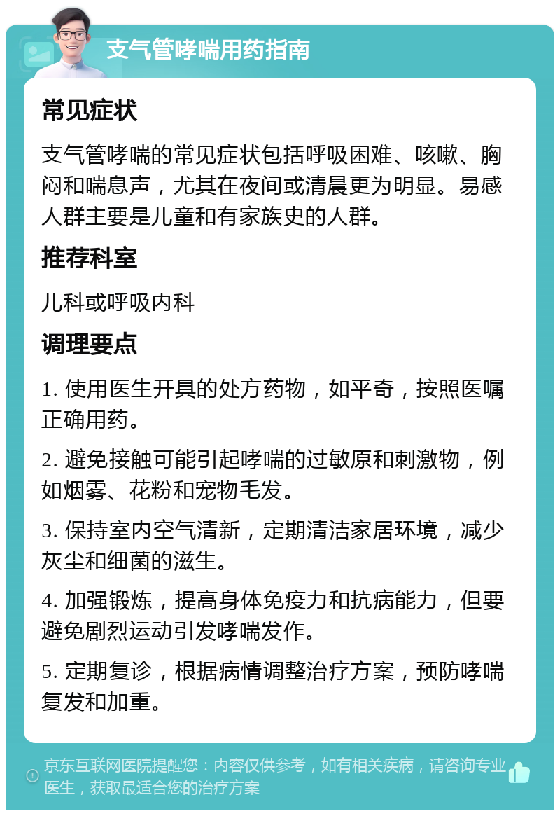 支气管哮喘用药指南 常见症状 支气管哮喘的常见症状包括呼吸困难、咳嗽、胸闷和喘息声，尤其在夜间或清晨更为明显。易感人群主要是儿童和有家族史的人群。 推荐科室 儿科或呼吸内科 调理要点 1. 使用医生开具的处方药物，如平奇，按照医嘱正确用药。 2. 避免接触可能引起哮喘的过敏原和刺激物，例如烟雾、花粉和宠物毛发。 3. 保持室内空气清新，定期清洁家居环境，减少灰尘和细菌的滋生。 4. 加强锻炼，提高身体免疫力和抗病能力，但要避免剧烈运动引发哮喘发作。 5. 定期复诊，根据病情调整治疗方案，预防哮喘复发和加重。