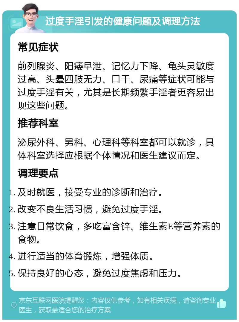 过度手淫引发的健康问题及调理方法 常见症状 前列腺炎、阳痿早泄、记忆力下降、龟头灵敏度过高、头晕四肢无力、口干、尿痛等症状可能与过度手淫有关，尤其是长期频繁手淫者更容易出现这些问题。 推荐科室 泌尿外科、男科、心理科等科室都可以就诊，具体科室选择应根据个体情况和医生建议而定。 调理要点 及时就医，接受专业的诊断和治疗。 改变不良生活习惯，避免过度手淫。 注意日常饮食，多吃富含锌、维生素E等营养素的食物。 进行适当的体育锻炼，增强体质。 保持良好的心态，避免过度焦虑和压力。