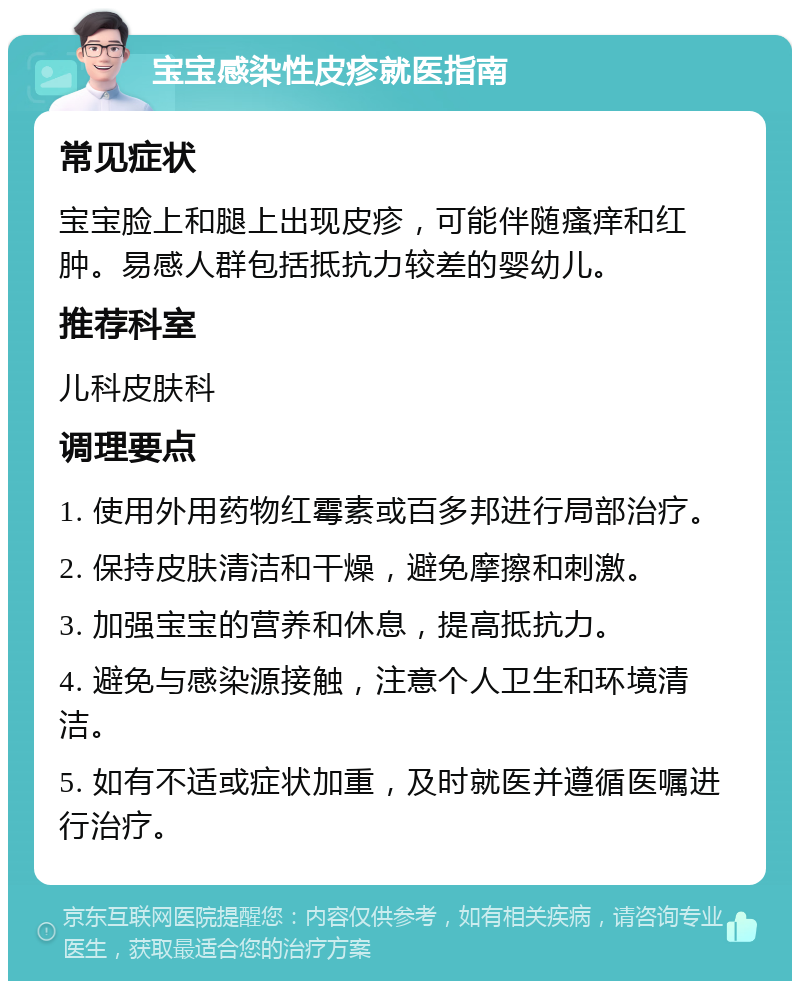 宝宝感染性皮疹就医指南 常见症状 宝宝脸上和腿上出现皮疹，可能伴随瘙痒和红肿。易感人群包括抵抗力较差的婴幼儿。 推荐科室 儿科皮肤科 调理要点 1. 使用外用药物红霉素或百多邦进行局部治疗。 2. 保持皮肤清洁和干燥，避免摩擦和刺激。 3. 加强宝宝的营养和休息，提高抵抗力。 4. 避免与感染源接触，注意个人卫生和环境清洁。 5. 如有不适或症状加重，及时就医并遵循医嘱进行治疗。