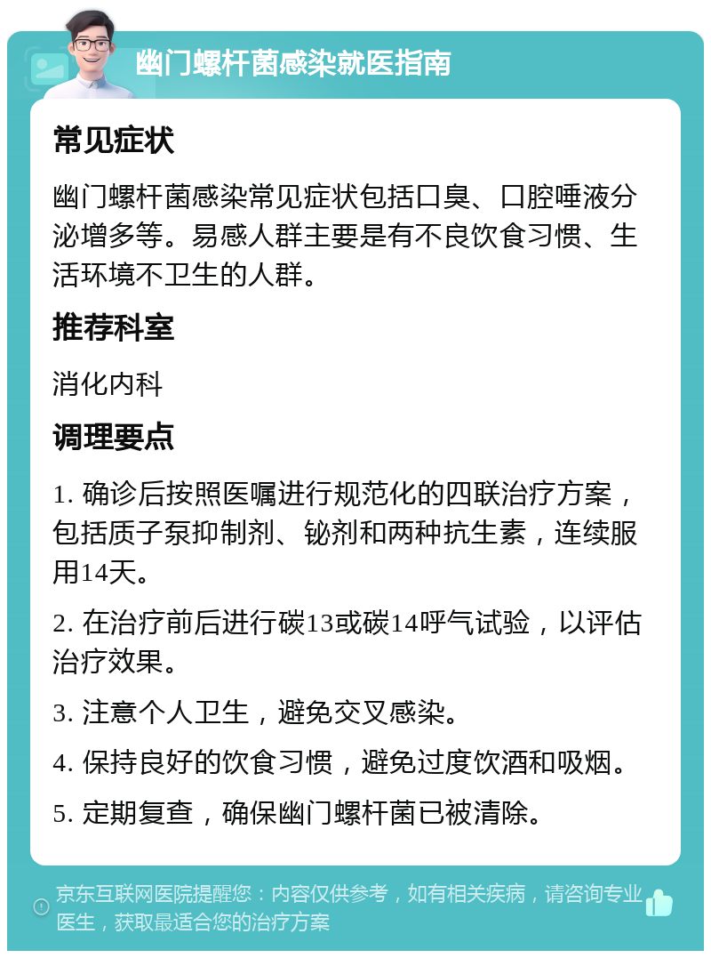 幽门螺杆菌感染就医指南 常见症状 幽门螺杆菌感染常见症状包括口臭、口腔唾液分泌增多等。易感人群主要是有不良饮食习惯、生活环境不卫生的人群。 推荐科室 消化内科 调理要点 1. 确诊后按照医嘱进行规范化的四联治疗方案，包括质子泵抑制剂、铋剂和两种抗生素，连续服用14天。 2. 在治疗前后进行碳13或碳14呼气试验，以评估治疗效果。 3. 注意个人卫生，避免交叉感染。 4. 保持良好的饮食习惯，避免过度饮酒和吸烟。 5. 定期复查，确保幽门螺杆菌已被清除。