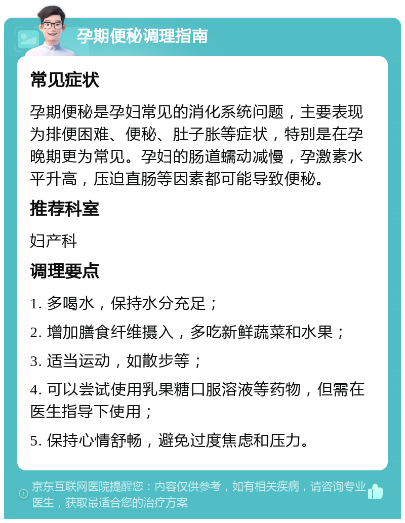 孕期便秘调理指南 常见症状 孕期便秘是孕妇常见的消化系统问题，主要表现为排便困难、便秘、肚子胀等症状，特别是在孕晚期更为常见。孕妇的肠道蠕动减慢，孕激素水平升高，压迫直肠等因素都可能导致便秘。 推荐科室 妇产科 调理要点 1. 多喝水，保持水分充足； 2. 增加膳食纤维摄入，多吃新鲜蔬菜和水果； 3. 适当运动，如散步等； 4. 可以尝试使用乳果糖口服溶液等药物，但需在医生指导下使用； 5. 保持心情舒畅，避免过度焦虑和压力。