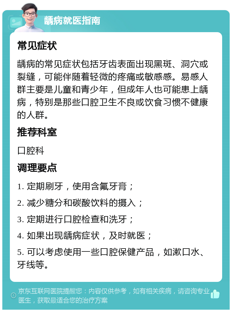 龋病就医指南 常见症状 龋病的常见症状包括牙齿表面出现黑斑、洞穴或裂缝，可能伴随着轻微的疼痛或敏感感。易感人群主要是儿童和青少年，但成年人也可能患上龋病，特别是那些口腔卫生不良或饮食习惯不健康的人群。 推荐科室 口腔科 调理要点 1. 定期刷牙，使用含氟牙膏； 2. 减少糖分和碳酸饮料的摄入； 3. 定期进行口腔检查和洗牙； 4. 如果出现龋病症状，及时就医； 5. 可以考虑使用一些口腔保健产品，如漱口水、牙线等。