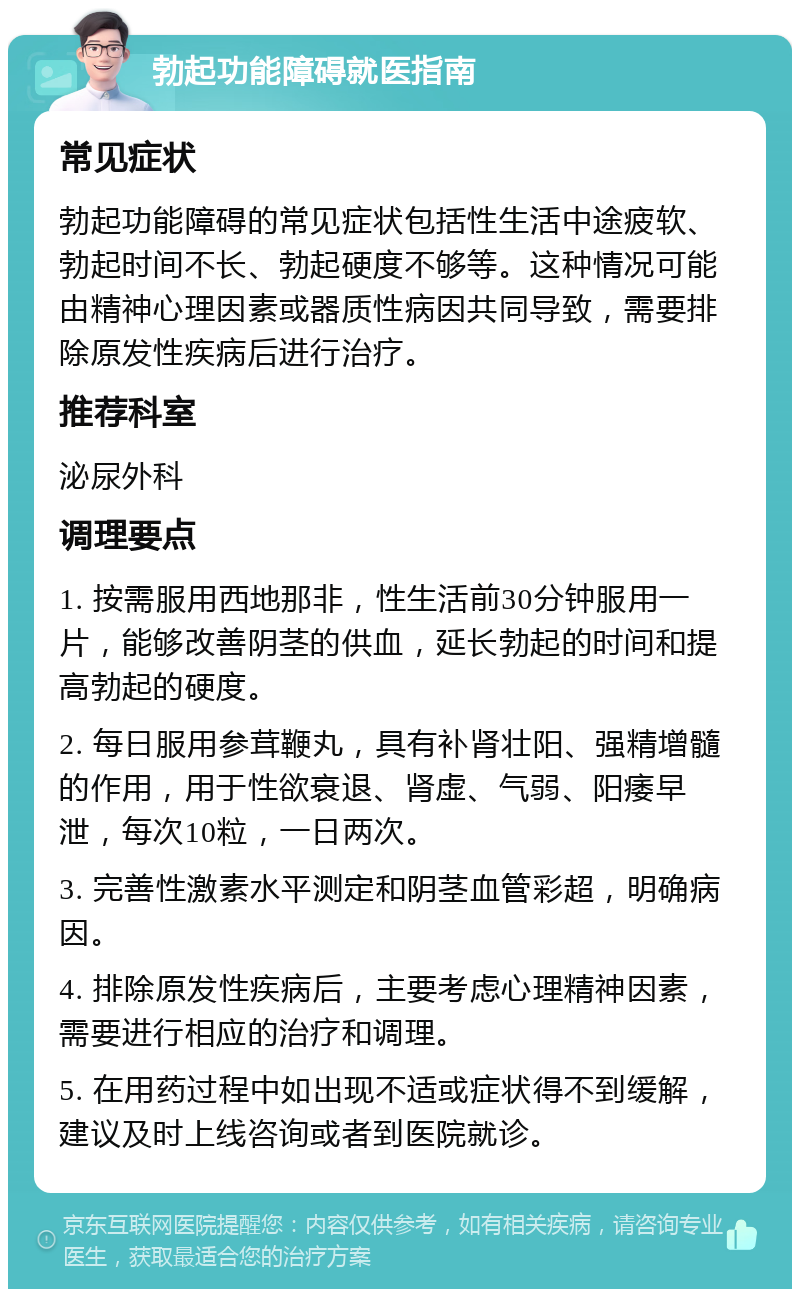 勃起功能障碍就医指南 常见症状 勃起功能障碍的常见症状包括性生活中途疲软、勃起时间不长、勃起硬度不够等。这种情况可能由精神心理因素或器质性病因共同导致，需要排除原发性疾病后进行治疗。 推荐科室 泌尿外科 调理要点 1. 按需服用西地那非，性生活前30分钟服用一片，能够改善阴茎的供血，延长勃起的时间和提高勃起的硬度。 2. 每日服用参茸鞭丸，具有补肾壮阳、强精增髓的作用，用于性欲衰退、肾虚、气弱、阳痿早泄，每次10粒，一日两次。 3. 完善性激素水平测定和阴茎血管彩超，明确病因。 4. 排除原发性疾病后，主要考虑心理精神因素，需要进行相应的治疗和调理。 5. 在用药过程中如出现不适或症状得不到缓解，建议及时上线咨询或者到医院就诊。