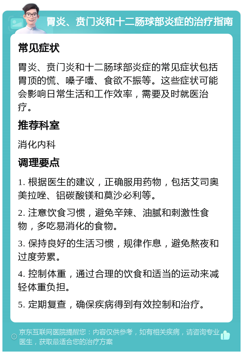 胃炎、贲门炎和十二肠球部炎症的治疗指南 常见症状 胃炎、贲门炎和十二肠球部炎症的常见症状包括胃顶的慌、嗓子噎、食欲不振等。这些症状可能会影响日常生活和工作效率，需要及时就医治疗。 推荐科室 消化内科 调理要点 1. 根据医生的建议，正确服用药物，包括艾司奥美拉唑、铝碳酸镁和莫沙必利等。 2. 注意饮食习惯，避免辛辣、油腻和刺激性食物，多吃易消化的食物。 3. 保持良好的生活习惯，规律作息，避免熬夜和过度劳累。 4. 控制体重，通过合理的饮食和适当的运动来减轻体重负担。 5. 定期复查，确保疾病得到有效控制和治疗。