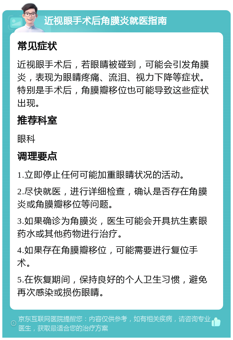 近视眼手术后角膜炎就医指南 常见症状 近视眼手术后，若眼睛被碰到，可能会引发角膜炎，表现为眼睛疼痛、流泪、视力下降等症状。特别是手术后，角膜瓣移位也可能导致这些症状出现。 推荐科室 眼科 调理要点 1.立即停止任何可能加重眼睛状况的活动。 2.尽快就医，进行详细检查，确认是否存在角膜炎或角膜瓣移位等问题。 3.如果确诊为角膜炎，医生可能会开具抗生素眼药水或其他药物进行治疗。 4.如果存在角膜瓣移位，可能需要进行复位手术。 5.在恢复期间，保持良好的个人卫生习惯，避免再次感染或损伤眼睛。