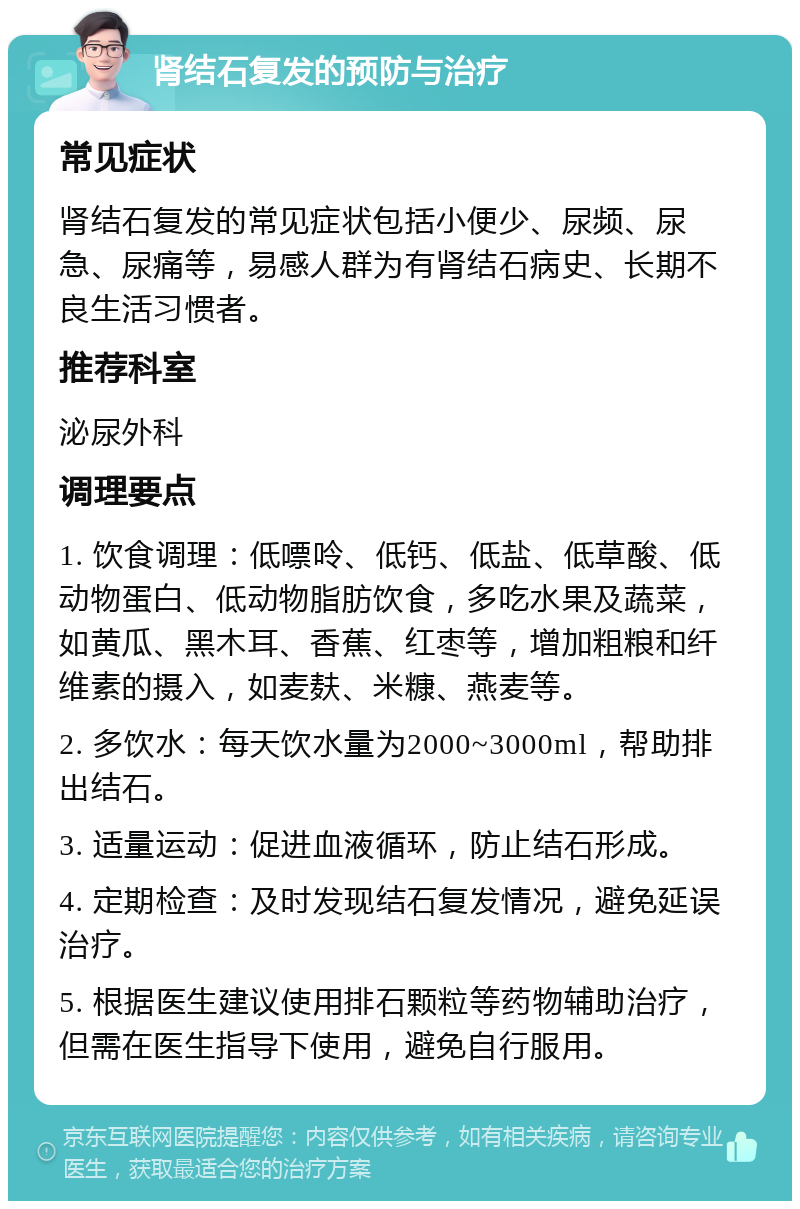 肾结石复发的预防与治疗 常见症状 肾结石复发的常见症状包括小便少、尿频、尿急、尿痛等，易感人群为有肾结石病史、长期不良生活习惯者。 推荐科室 泌尿外科 调理要点 1. 饮食调理：低嘌呤、低钙、低盐、低草酸、低动物蛋白、低动物脂肪饮食，多吃水果及蔬菜，如黄瓜、黑木耳、香蕉、红枣等，增加粗粮和纤维素的摄入，如麦麸、米糠、燕麦等。 2. 多饮水：每天饮水量为2000~3000ml，帮助排出结石。 3. 适量运动：促进血液循环，防止结石形成。 4. 定期检查：及时发现结石复发情况，避免延误治疗。 5. 根据医生建议使用排石颗粒等药物辅助治疗，但需在医生指导下使用，避免自行服用。