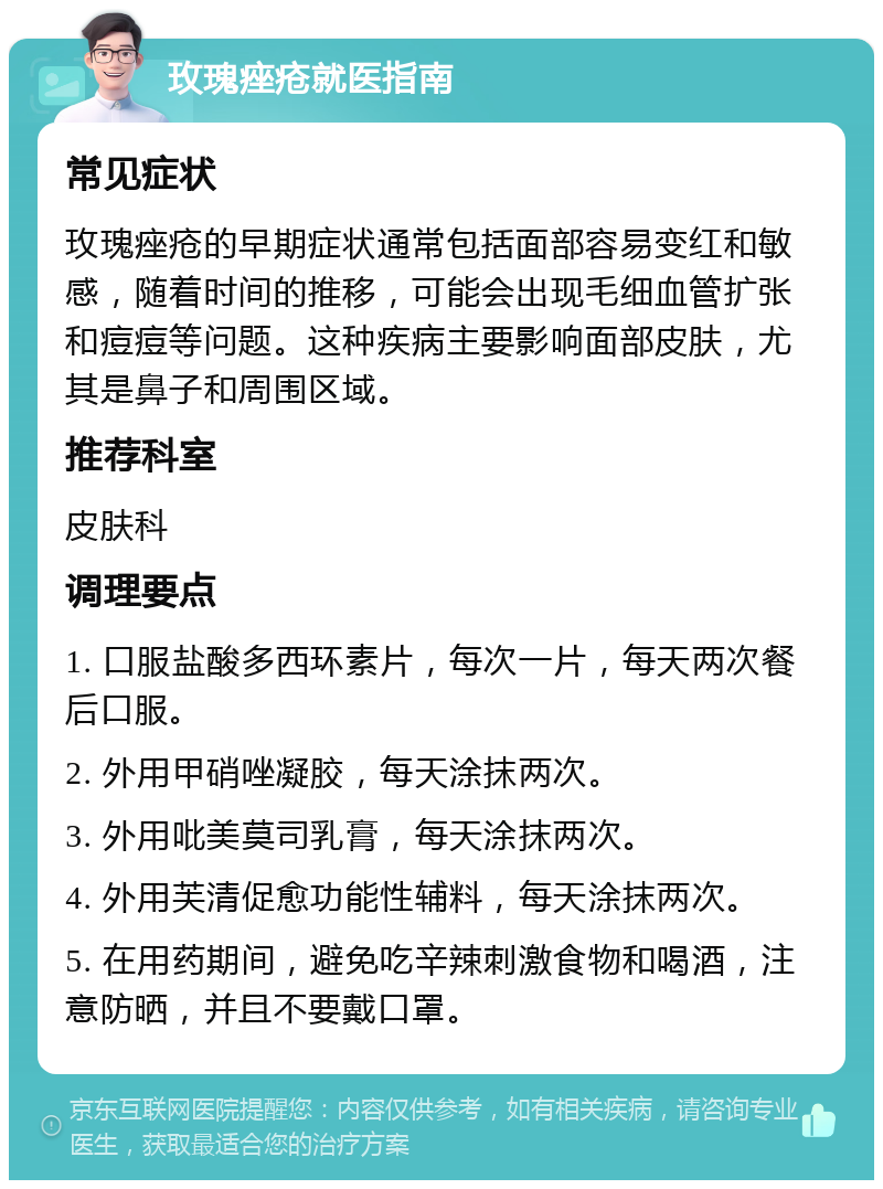 玫瑰痤疮就医指南 常见症状 玫瑰痤疮的早期症状通常包括面部容易变红和敏感，随着时间的推移，可能会出现毛细血管扩张和痘痘等问题。这种疾病主要影响面部皮肤，尤其是鼻子和周围区域。 推荐科室 皮肤科 调理要点 1. 口服盐酸多西环素片，每次一片，每天两次餐后口服。 2. 外用甲硝唑凝胶，每天涂抹两次。 3. 外用吡美莫司乳膏，每天涂抹两次。 4. 外用芙清促愈功能性辅料，每天涂抹两次。 5. 在用药期间，避免吃辛辣刺激食物和喝酒，注意防晒，并且不要戴口罩。