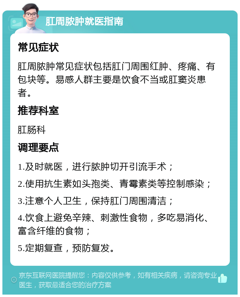 肛周脓肿就医指南 常见症状 肛周脓肿常见症状包括肛门周围红肿、疼痛、有包块等。易感人群主要是饮食不当或肛窦炎患者。 推荐科室 肛肠科 调理要点 1.及时就医，进行脓肿切开引流手术； 2.使用抗生素如头孢类、青霉素类等控制感染； 3.注意个人卫生，保持肛门周围清洁； 4.饮食上避免辛辣、刺激性食物，多吃易消化、富含纤维的食物； 5.定期复查，预防复发。