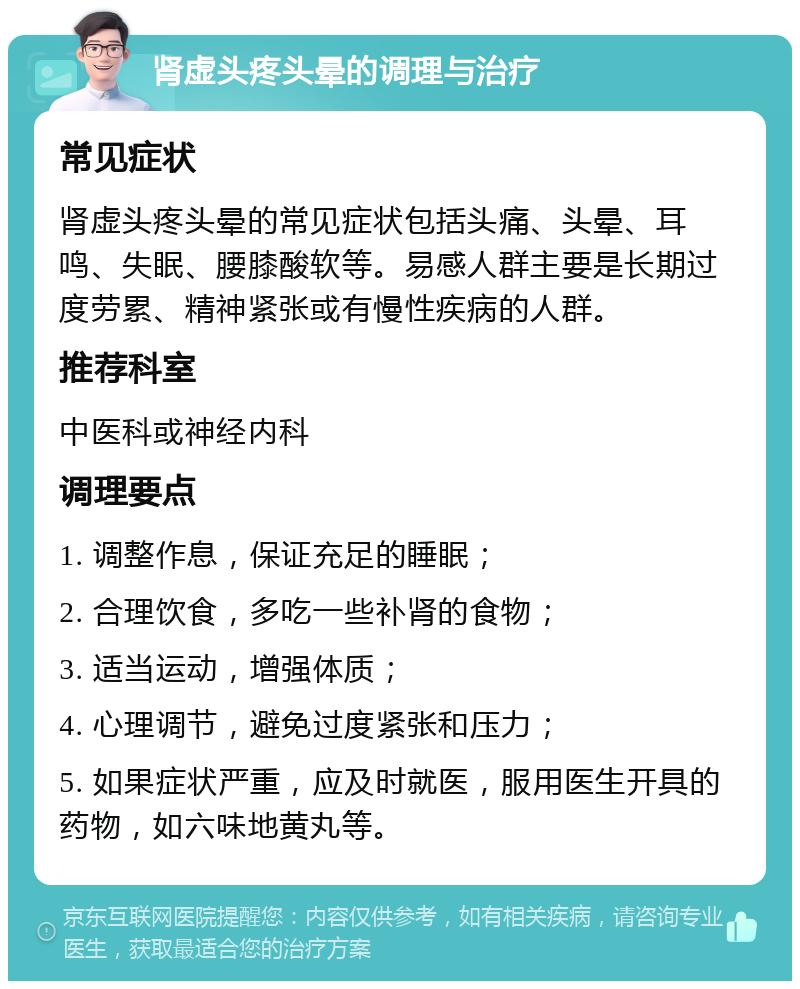 肾虚头疼头晕的调理与治疗 常见症状 肾虚头疼头晕的常见症状包括头痛、头晕、耳鸣、失眠、腰膝酸软等。易感人群主要是长期过度劳累、精神紧张或有慢性疾病的人群。 推荐科室 中医科或神经内科 调理要点 1. 调整作息，保证充足的睡眠； 2. 合理饮食，多吃一些补肾的食物； 3. 适当运动，增强体质； 4. 心理调节，避免过度紧张和压力； 5. 如果症状严重，应及时就医，服用医生开具的药物，如六味地黄丸等。