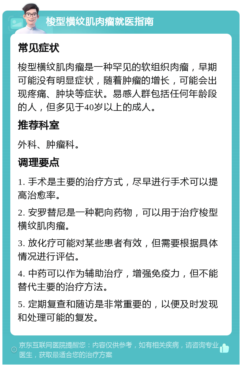 梭型横纹肌肉瘤就医指南 常见症状 梭型横纹肌肉瘤是一种罕见的软组织肉瘤，早期可能没有明显症状，随着肿瘤的增长，可能会出现疼痛、肿块等症状。易感人群包括任何年龄段的人，但多见于40岁以上的成人。 推荐科室 外科、肿瘤科。 调理要点 1. 手术是主要的治疗方式，尽早进行手术可以提高治愈率。 2. 安罗替尼是一种靶向药物，可以用于治疗梭型横纹肌肉瘤。 3. 放化疗可能对某些患者有效，但需要根据具体情况进行评估。 4. 中药可以作为辅助治疗，增强免疫力，但不能替代主要的治疗方法。 5. 定期复查和随访是非常重要的，以便及时发现和处理可能的复发。