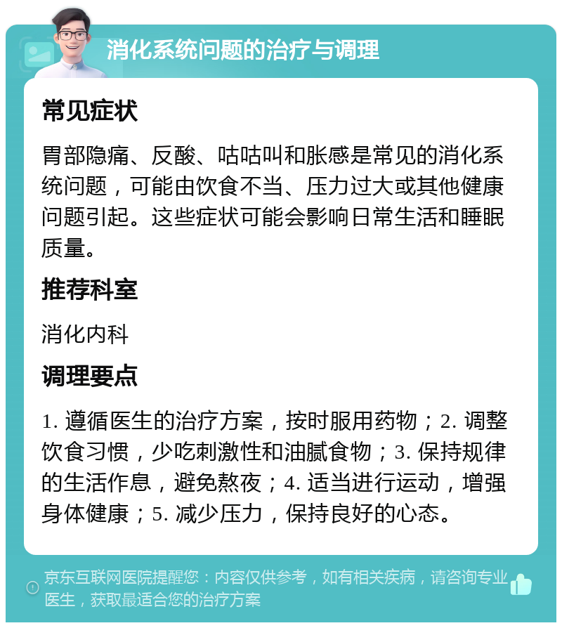 消化系统问题的治疗与调理 常见症状 胃部隐痛、反酸、咕咕叫和胀感是常见的消化系统问题，可能由饮食不当、压力过大或其他健康问题引起。这些症状可能会影响日常生活和睡眠质量。 推荐科室 消化内科 调理要点 1. 遵循医生的治疗方案，按时服用药物；2. 调整饮食习惯，少吃刺激性和油腻食物；3. 保持规律的生活作息，避免熬夜；4. 适当进行运动，增强身体健康；5. 减少压力，保持良好的心态。