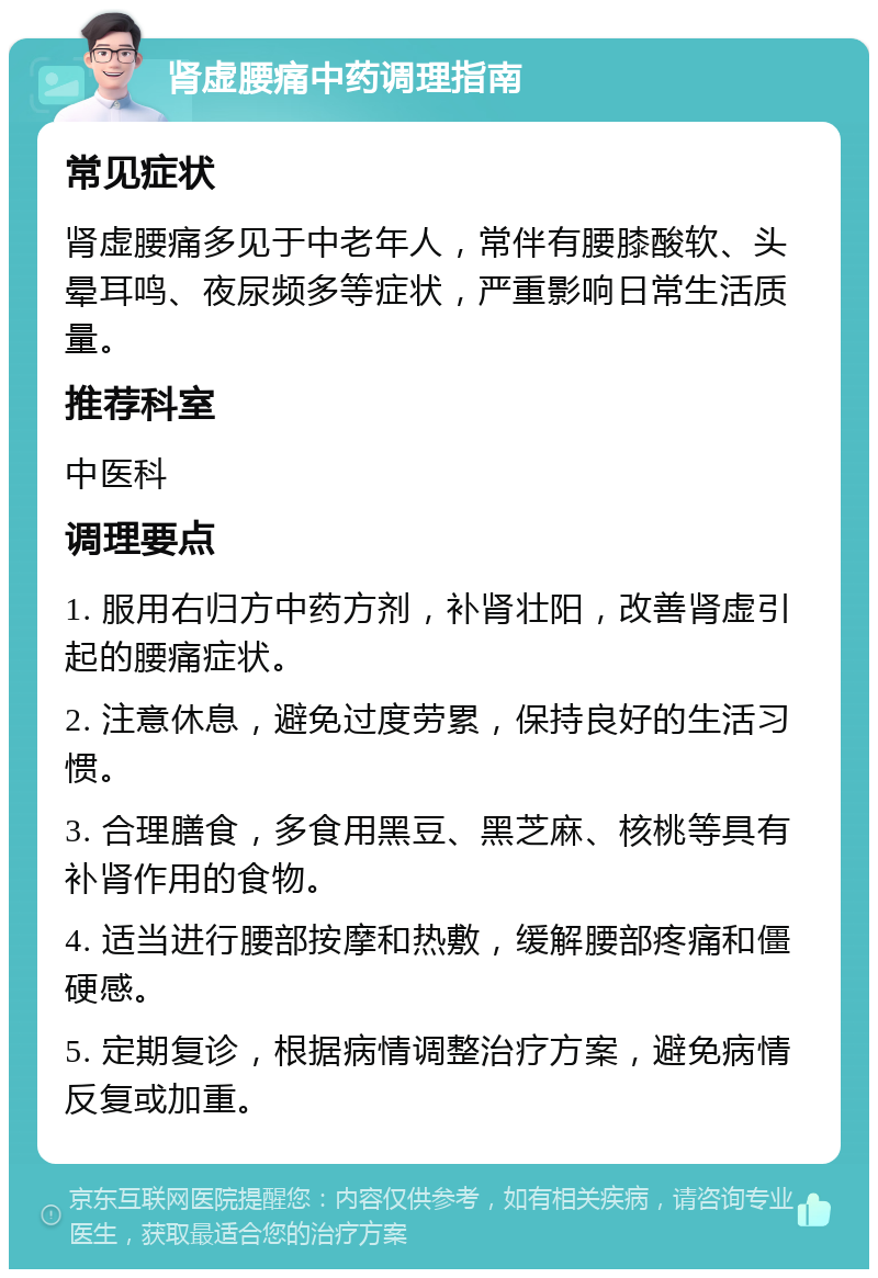 肾虚腰痛中药调理指南 常见症状 肾虚腰痛多见于中老年人，常伴有腰膝酸软、头晕耳鸣、夜尿频多等症状，严重影响日常生活质量。 推荐科室 中医科 调理要点 1. 服用右归方中药方剂，补肾壮阳，改善肾虚引起的腰痛症状。 2. 注意休息，避免过度劳累，保持良好的生活习惯。 3. 合理膳食，多食用黑豆、黑芝麻、核桃等具有补肾作用的食物。 4. 适当进行腰部按摩和热敷，缓解腰部疼痛和僵硬感。 5. 定期复诊，根据病情调整治疗方案，避免病情反复或加重。