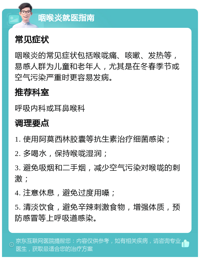 咽喉炎就医指南 常见症状 咽喉炎的常见症状包括喉咙痛、咳嗽、发热等，易感人群为儿童和老年人，尤其是在冬春季节或空气污染严重时更容易发病。 推荐科室 呼吸内科或耳鼻喉科 调理要点 1. 使用阿莫西林胶囊等抗生素治疗细菌感染； 2. 多喝水，保持喉咙湿润； 3. 避免吸烟和二手烟，减少空气污染对喉咙的刺激； 4. 注意休息，避免过度用嗓； 5. 清淡饮食，避免辛辣刺激食物，增强体质，预防感冒等上呼吸道感染。