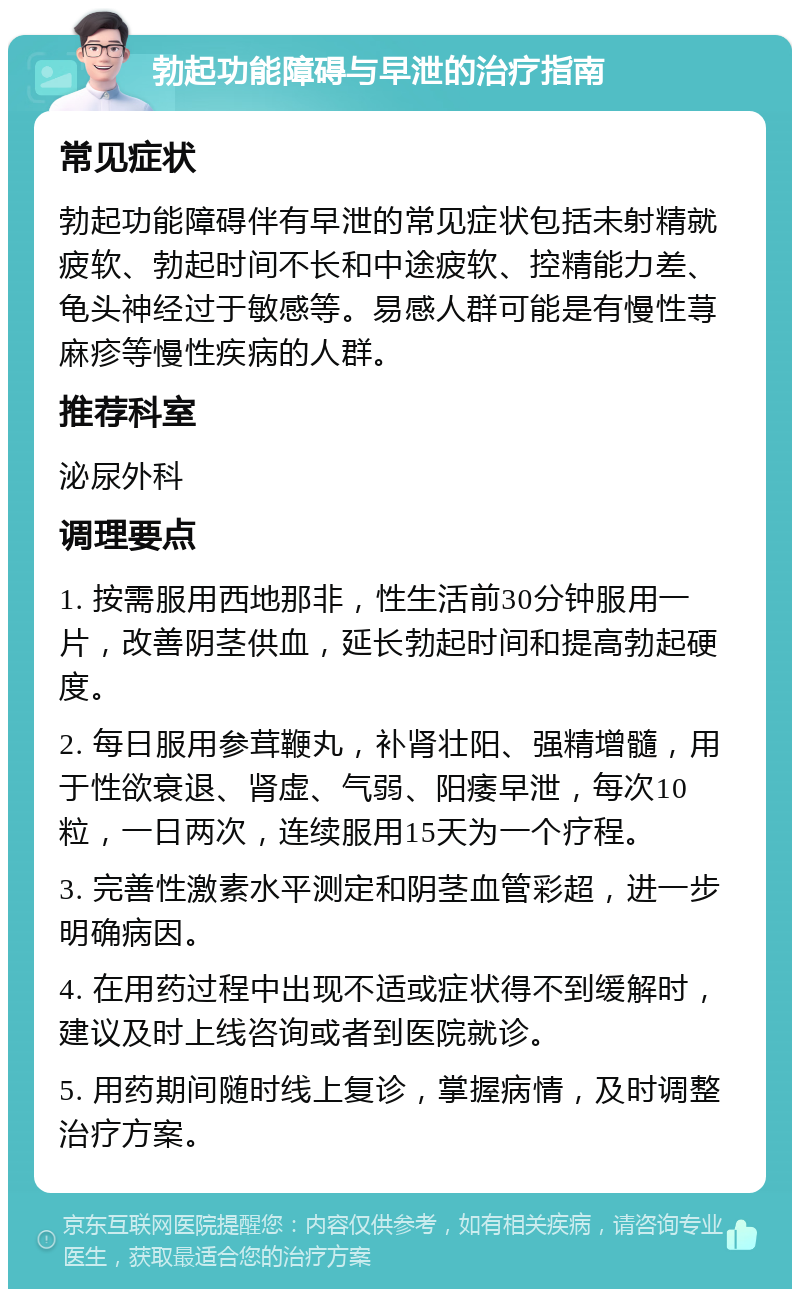 勃起功能障碍与早泄的治疗指南 常见症状 勃起功能障碍伴有早泄的常见症状包括未射精就疲软、勃起时间不长和中途疲软、控精能力差、龟头神经过于敏感等。易感人群可能是有慢性荨麻疹等慢性疾病的人群。 推荐科室 泌尿外科 调理要点 1. 按需服用西地那非，性生活前30分钟服用一片，改善阴茎供血，延长勃起时间和提高勃起硬度。 2. 每日服用参茸鞭丸，补肾壮阳、强精增髓，用于性欲衰退、肾虚、气弱、阳痿早泄，每次10粒，一日两次，连续服用15天为一个疗程。 3. 完善性激素水平测定和阴茎血管彩超，进一步明确病因。 4. 在用药过程中出现不适或症状得不到缓解时，建议及时上线咨询或者到医院就诊。 5. 用药期间随时线上复诊，掌握病情，及时调整治疗方案。