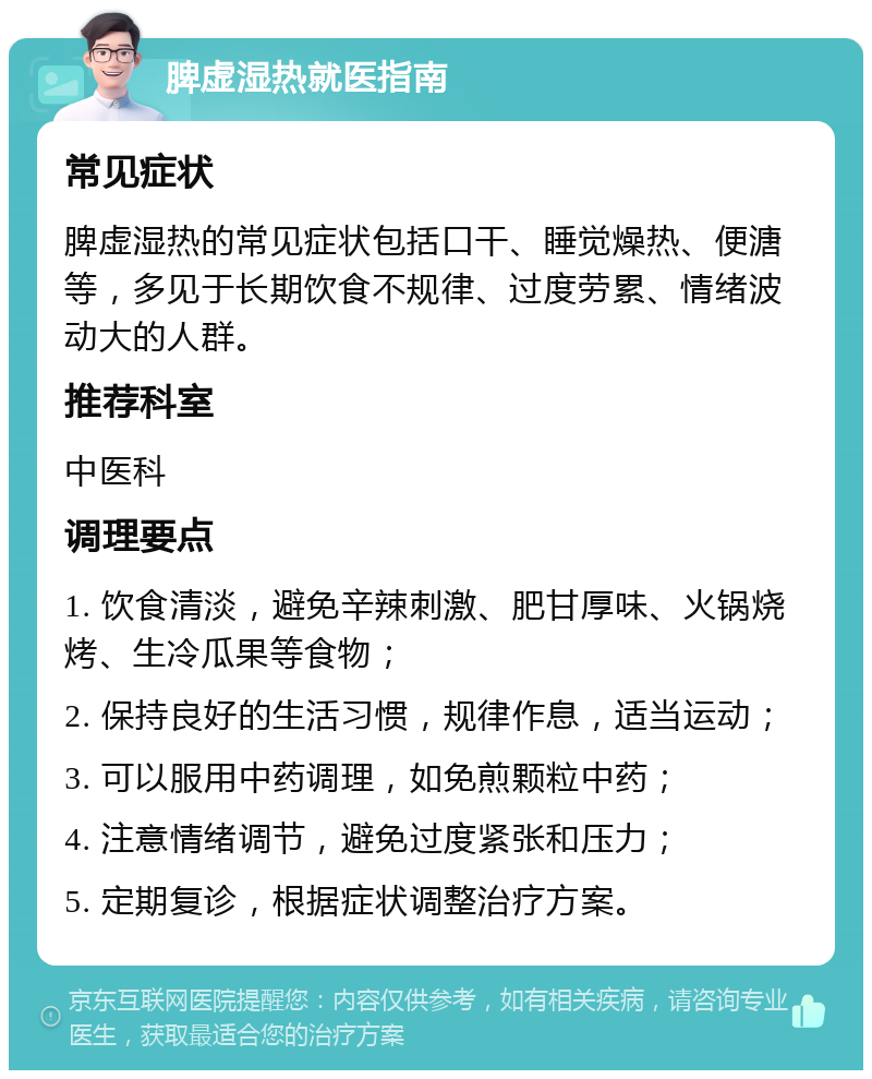 脾虚湿热就医指南 常见症状 脾虚湿热的常见症状包括口干、睡觉燥热、便溏等，多见于长期饮食不规律、过度劳累、情绪波动大的人群。 推荐科室 中医科 调理要点 1. 饮食清淡，避免辛辣刺激、肥甘厚味、火锅烧烤、生冷瓜果等食物； 2. 保持良好的生活习惯，规律作息，适当运动； 3. 可以服用中药调理，如免煎颗粒中药； 4. 注意情绪调节，避免过度紧张和压力； 5. 定期复诊，根据症状调整治疗方案。