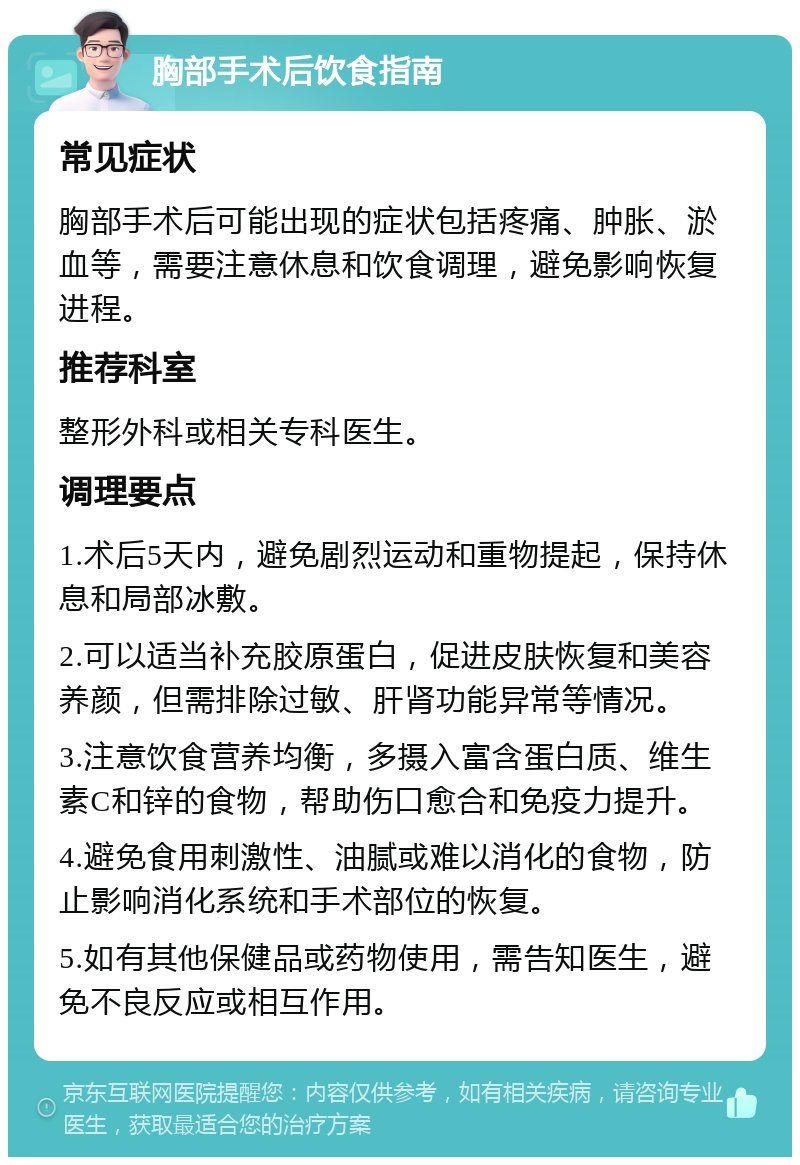 胸部手术后饮食指南 常见症状 胸部手术后可能出现的症状包括疼痛、肿胀、淤血等，需要注意休息和饮食调理，避免影响恢复进程。 推荐科室 整形外科或相关专科医生。 调理要点 1.术后5天内，避免剧烈运动和重物提起，保持休息和局部冰敷。 2.可以适当补充胶原蛋白，促进皮肤恢复和美容养颜，但需排除过敏、肝肾功能异常等情况。 3.注意饮食营养均衡，多摄入富含蛋白质、维生素C和锌的食物，帮助伤口愈合和免疫力提升。 4.避免食用刺激性、油腻或难以消化的食物，防止影响消化系统和手术部位的恢复。 5.如有其他保健品或药物使用，需告知医生，避免不良反应或相互作用。