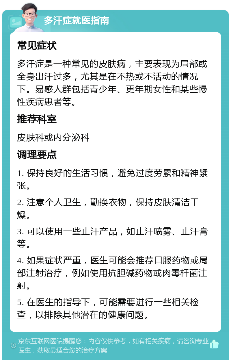 多汗症就医指南 常见症状 多汗症是一种常见的皮肤病，主要表现为局部或全身出汗过多，尤其是在不热或不活动的情况下。易感人群包括青少年、更年期女性和某些慢性疾病患者等。 推荐科室 皮肤科或内分泌科 调理要点 1. 保持良好的生活习惯，避免过度劳累和精神紧张。 2. 注意个人卫生，勤换衣物，保持皮肤清洁干燥。 3. 可以使用一些止汗产品，如止汗喷雾、止汗膏等。 4. 如果症状严重，医生可能会推荐口服药物或局部注射治疗，例如使用抗胆碱药物或肉毒杆菌注射。 5. 在医生的指导下，可能需要进行一些相关检查，以排除其他潜在的健康问题。