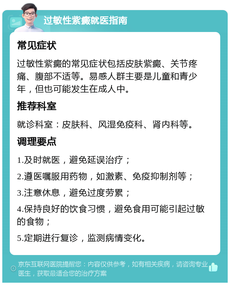 过敏性紫癜就医指南 常见症状 过敏性紫癜的常见症状包括皮肤紫癜、关节疼痛、腹部不适等。易感人群主要是儿童和青少年，但也可能发生在成人中。 推荐科室 就诊科室：皮肤科、风湿免疫科、肾内科等。 调理要点 1.及时就医，避免延误治疗； 2.遵医嘱服用药物，如激素、免疫抑制剂等； 3.注意休息，避免过度劳累； 4.保持良好的饮食习惯，避免食用可能引起过敏的食物； 5.定期进行复诊，监测病情变化。