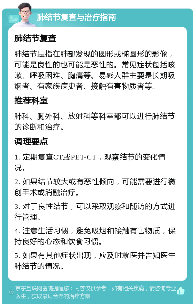 肺结节复查与治疗指南 肺结节复查 肺结节是指在肺部发现的圆形或椭圆形的影像，可能是良性的也可能是恶性的。常见症状包括咳嗽、呼吸困难、胸痛等。易感人群主要是长期吸烟者、有家族病史者、接触有害物质者等。 推荐科室 肺科、胸外科、放射科等科室都可以进行肺结节的诊断和治疗。 调理要点 1. 定期复查CT或PET-CT，观察结节的变化情况。 2. 如果结节较大或有恶性倾向，可能需要进行微创手术或消融治疗。 3. 对于良性结节，可以采取观察和随访的方式进行管理。 4. 注意生活习惯，避免吸烟和接触有害物质，保持良好的心态和饮食习惯。 5. 如果有其他症状出现，应及时就医并告知医生肺结节的情况。