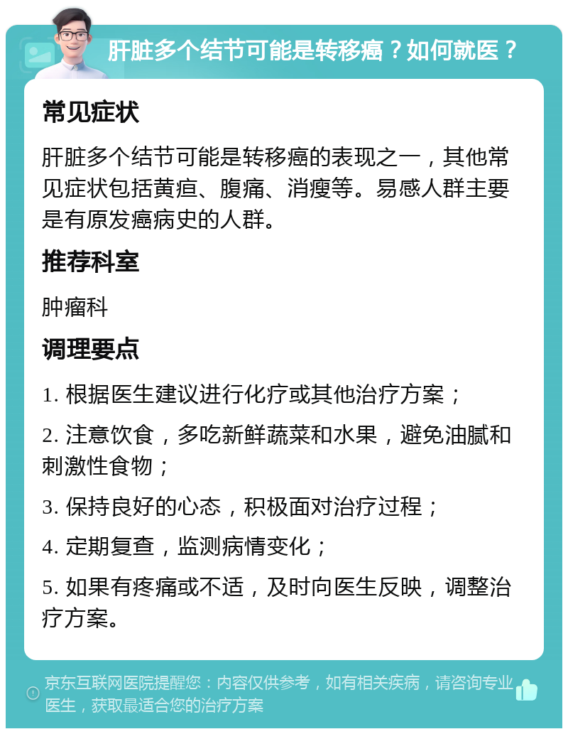 肝脏多个结节可能是转移癌？如何就医？ 常见症状 肝脏多个结节可能是转移癌的表现之一，其他常见症状包括黄疸、腹痛、消瘦等。易感人群主要是有原发癌病史的人群。 推荐科室 肿瘤科 调理要点 1. 根据医生建议进行化疗或其他治疗方案； 2. 注意饮食，多吃新鲜蔬菜和水果，避免油腻和刺激性食物； 3. 保持良好的心态，积极面对治疗过程； 4. 定期复查，监测病情变化； 5. 如果有疼痛或不适，及时向医生反映，调整治疗方案。