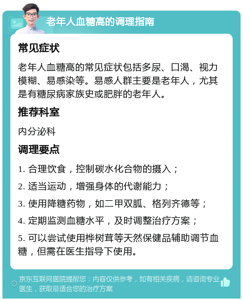 老年人血糖高的调理指南 常见症状 老年人血糖高的常见症状包括多尿、口渴、视力模糊、易感染等。易感人群主要是老年人，尤其是有糖尿病家族史或肥胖的老年人。 推荐科室 内分泌科 调理要点 1. 合理饮食，控制碳水化合物的摄入； 2. 适当运动，增强身体的代谢能力； 3. 使用降糖药物，如二甲双胍、格列齐德等； 4. 定期监测血糖水平，及时调整治疗方案； 5. 可以尝试使用桦树茸等天然保健品辅助调节血糖，但需在医生指导下使用。