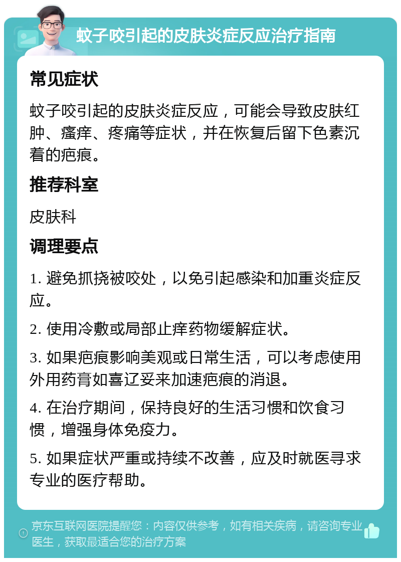 蚊子咬引起的皮肤炎症反应治疗指南 常见症状 蚊子咬引起的皮肤炎症反应，可能会导致皮肤红肿、瘙痒、疼痛等症状，并在恢复后留下色素沉着的疤痕。 推荐科室 皮肤科 调理要点 1. 避免抓挠被咬处，以免引起感染和加重炎症反应。 2. 使用冷敷或局部止痒药物缓解症状。 3. 如果疤痕影响美观或日常生活，可以考虑使用外用药膏如喜辽妥来加速疤痕的消退。 4. 在治疗期间，保持良好的生活习惯和饮食习惯，增强身体免疫力。 5. 如果症状严重或持续不改善，应及时就医寻求专业的医疗帮助。