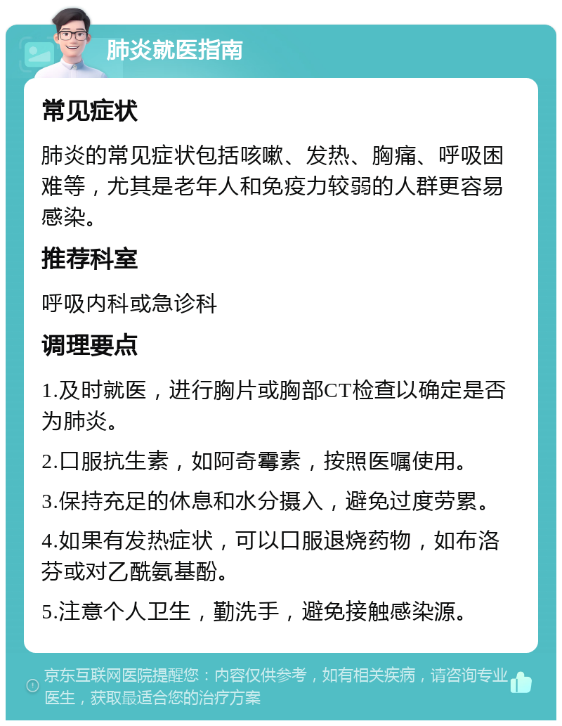 肺炎就医指南 常见症状 肺炎的常见症状包括咳嗽、发热、胸痛、呼吸困难等，尤其是老年人和免疫力较弱的人群更容易感染。 推荐科室 呼吸内科或急诊科 调理要点 1.及时就医，进行胸片或胸部CT检查以确定是否为肺炎。 2.口服抗生素，如阿奇霉素，按照医嘱使用。 3.保持充足的休息和水分摄入，避免过度劳累。 4.如果有发热症状，可以口服退烧药物，如布洛芬或对乙酰氨基酚。 5.注意个人卫生，勤洗手，避免接触感染源。