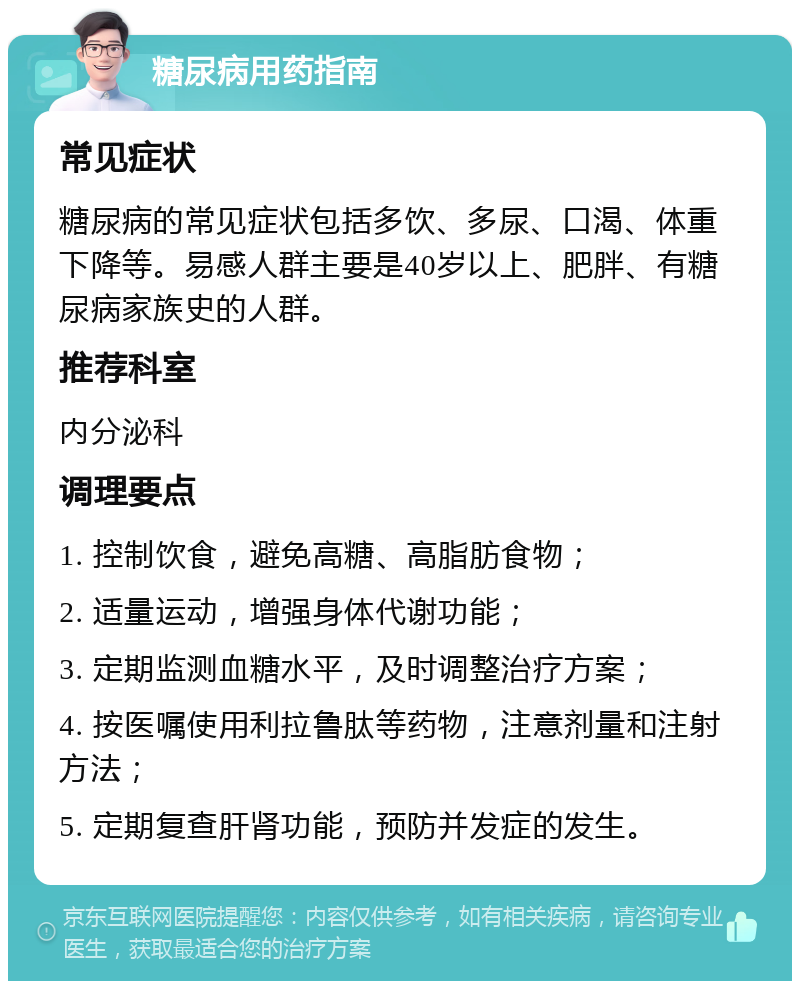 糖尿病用药指南 常见症状 糖尿病的常见症状包括多饮、多尿、口渴、体重下降等。易感人群主要是40岁以上、肥胖、有糖尿病家族史的人群。 推荐科室 内分泌科 调理要点 1. 控制饮食，避免高糖、高脂肪食物； 2. 适量运动，增强身体代谢功能； 3. 定期监测血糖水平，及时调整治疗方案； 4. 按医嘱使用利拉鲁肽等药物，注意剂量和注射方法； 5. 定期复查肝肾功能，预防并发症的发生。