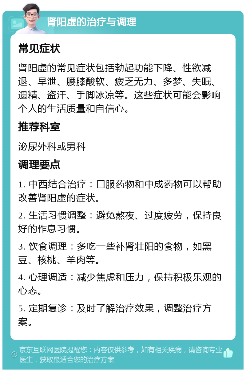 肾阳虚的治疗与调理 常见症状 肾阳虚的常见症状包括勃起功能下降、性欲减退、早泄、腰膝酸软、疲乏无力、多梦、失眠、遗精、盗汗、手脚冰凉等。这些症状可能会影响个人的生活质量和自信心。 推荐科室 泌尿外科或男科 调理要点 1. 中西结合治疗：口服药物和中成药物可以帮助改善肾阳虚的症状。 2. 生活习惯调整：避免熬夜、过度疲劳，保持良好的作息习惯。 3. 饮食调理：多吃一些补肾壮阳的食物，如黑豆、核桃、羊肉等。 4. 心理调适：减少焦虑和压力，保持积极乐观的心态。 5. 定期复诊：及时了解治疗效果，调整治疗方案。