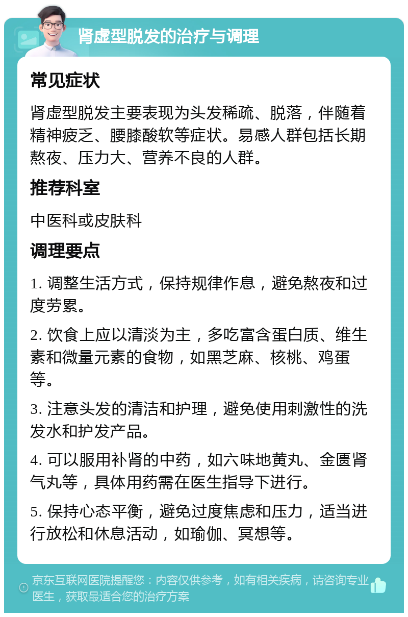 肾虚型脱发的治疗与调理 常见症状 肾虚型脱发主要表现为头发稀疏、脱落，伴随着精神疲乏、腰膝酸软等症状。易感人群包括长期熬夜、压力大、营养不良的人群。 推荐科室 中医科或皮肤科 调理要点 1. 调整生活方式，保持规律作息，避免熬夜和过度劳累。 2. 饮食上应以清淡为主，多吃富含蛋白质、维生素和微量元素的食物，如黑芝麻、核桃、鸡蛋等。 3. 注意头发的清洁和护理，避免使用刺激性的洗发水和护发产品。 4. 可以服用补肾的中药，如六味地黄丸、金匮肾气丸等，具体用药需在医生指导下进行。 5. 保持心态平衡，避免过度焦虑和压力，适当进行放松和休息活动，如瑜伽、冥想等。