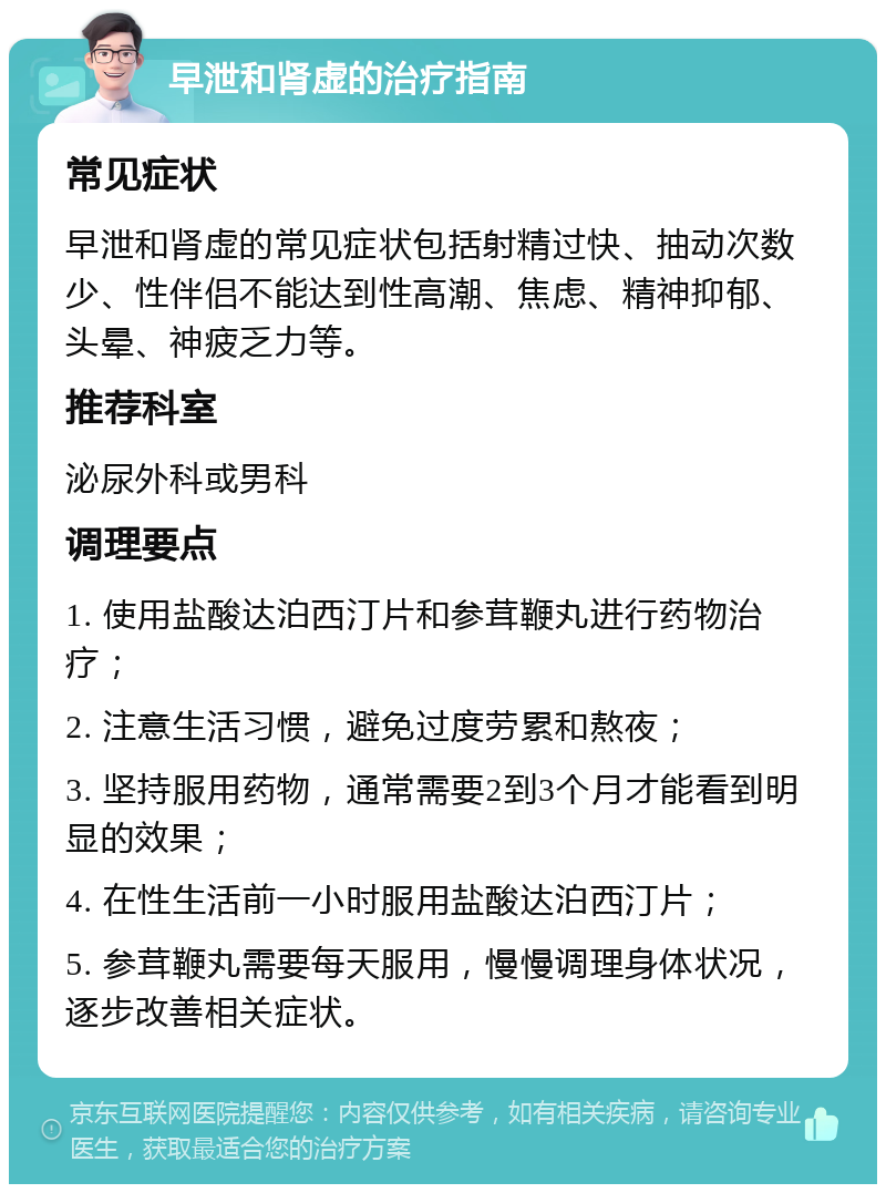 早泄和肾虚的治疗指南 常见症状 早泄和肾虚的常见症状包括射精过快、抽动次数少、性伴侣不能达到性高潮、焦虑、精神抑郁、头晕、神疲乏力等。 推荐科室 泌尿外科或男科 调理要点 1. 使用盐酸达泊西汀片和参茸鞭丸进行药物治疗； 2. 注意生活习惯，避免过度劳累和熬夜； 3. 坚持服用药物，通常需要2到3个月才能看到明显的效果； 4. 在性生活前一小时服用盐酸达泊西汀片； 5. 参茸鞭丸需要每天服用，慢慢调理身体状况，逐步改善相关症状。