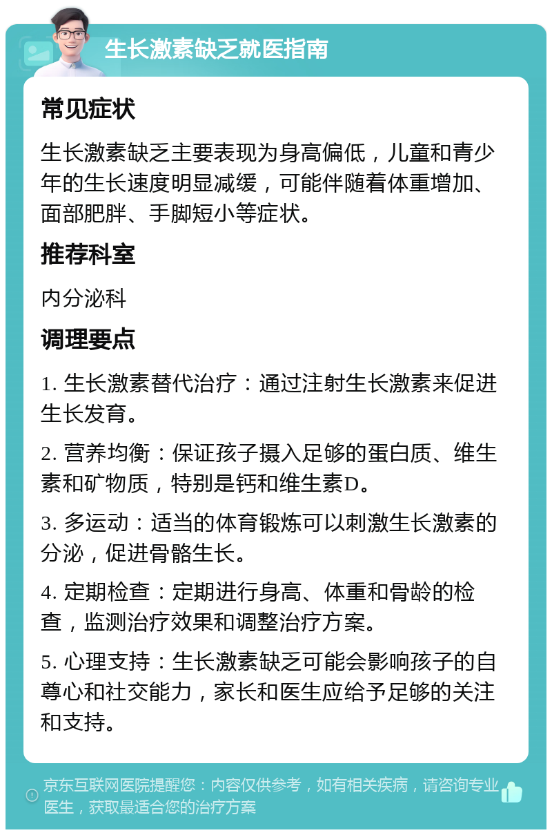 生长激素缺乏就医指南 常见症状 生长激素缺乏主要表现为身高偏低，儿童和青少年的生长速度明显减缓，可能伴随着体重增加、面部肥胖、手脚短小等症状。 推荐科室 内分泌科 调理要点 1. 生长激素替代治疗：通过注射生长激素来促进生长发育。 2. 营养均衡：保证孩子摄入足够的蛋白质、维生素和矿物质，特别是钙和维生素D。 3. 多运动：适当的体育锻炼可以刺激生长激素的分泌，促进骨骼生长。 4. 定期检查：定期进行身高、体重和骨龄的检查，监测治疗效果和调整治疗方案。 5. 心理支持：生长激素缺乏可能会影响孩子的自尊心和社交能力，家长和医生应给予足够的关注和支持。