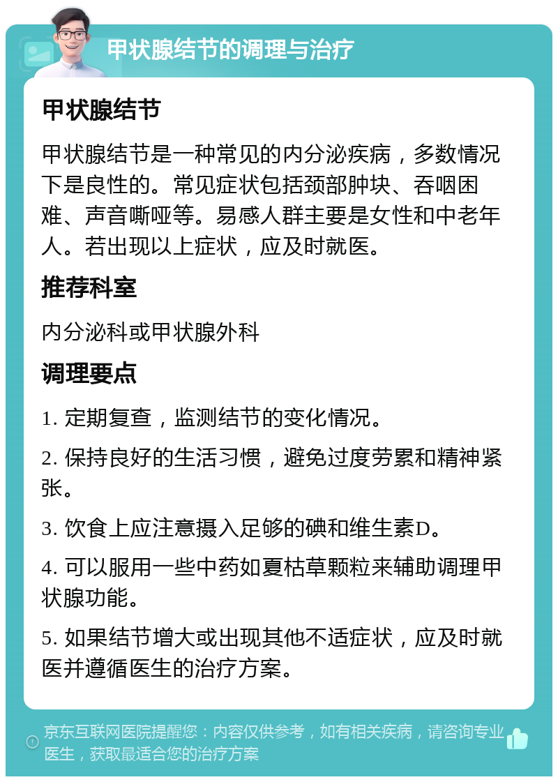 甲状腺结节的调理与治疗 甲状腺结节 甲状腺结节是一种常见的内分泌疾病，多数情况下是良性的。常见症状包括颈部肿块、吞咽困难、声音嘶哑等。易感人群主要是女性和中老年人。若出现以上症状，应及时就医。 推荐科室 内分泌科或甲状腺外科 调理要点 1. 定期复查，监测结节的变化情况。 2. 保持良好的生活习惯，避免过度劳累和精神紧张。 3. 饮食上应注意摄入足够的碘和维生素D。 4. 可以服用一些中药如夏枯草颗粒来辅助调理甲状腺功能。 5. 如果结节增大或出现其他不适症状，应及时就医并遵循医生的治疗方案。