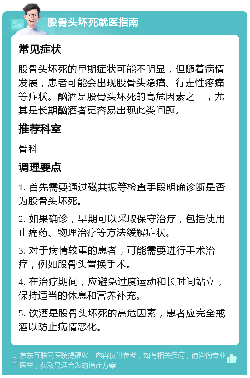 股骨头坏死就医指南 常见症状 股骨头坏死的早期症状可能不明显，但随着病情发展，患者可能会出现股骨头隐痛、行走性疼痛等症状。酗酒是股骨头坏死的高危因素之一，尤其是长期酗酒者更容易出现此类问题。 推荐科室 骨科 调理要点 1. 首先需要通过磁共振等检查手段明确诊断是否为股骨头坏死。 2. 如果确诊，早期可以采取保守治疗，包括使用止痛药、物理治疗等方法缓解症状。 3. 对于病情较重的患者，可能需要进行手术治疗，例如股骨头置换手术。 4. 在治疗期间，应避免过度运动和长时间站立，保持适当的休息和营养补充。 5. 饮酒是股骨头坏死的高危因素，患者应完全戒酒以防止病情恶化。