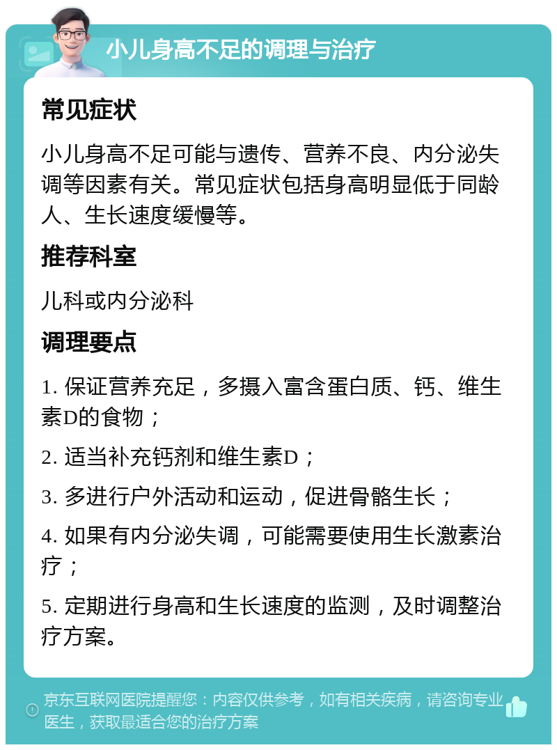 小儿身高不足的调理与治疗 常见症状 小儿身高不足可能与遗传、营养不良、内分泌失调等因素有关。常见症状包括身高明显低于同龄人、生长速度缓慢等。 推荐科室 儿科或内分泌科 调理要点 1. 保证营养充足，多摄入富含蛋白质、钙、维生素D的食物； 2. 适当补充钙剂和维生素D； 3. 多进行户外活动和运动，促进骨骼生长； 4. 如果有内分泌失调，可能需要使用生长激素治疗； 5. 定期进行身高和生长速度的监测，及时调整治疗方案。