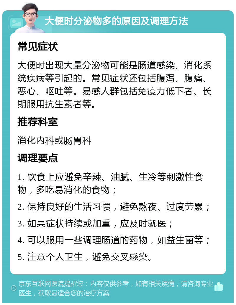 大便时分泌物多的原因及调理方法 常见症状 大便时出现大量分泌物可能是肠道感染、消化系统疾病等引起的。常见症状还包括腹泻、腹痛、恶心、呕吐等。易感人群包括免疫力低下者、长期服用抗生素者等。 推荐科室 消化内科或肠胃科 调理要点 1. 饮食上应避免辛辣、油腻、生冷等刺激性食物，多吃易消化的食物； 2. 保持良好的生活习惯，避免熬夜、过度劳累； 3. 如果症状持续或加重，应及时就医； 4. 可以服用一些调理肠道的药物，如益生菌等； 5. 注意个人卫生，避免交叉感染。