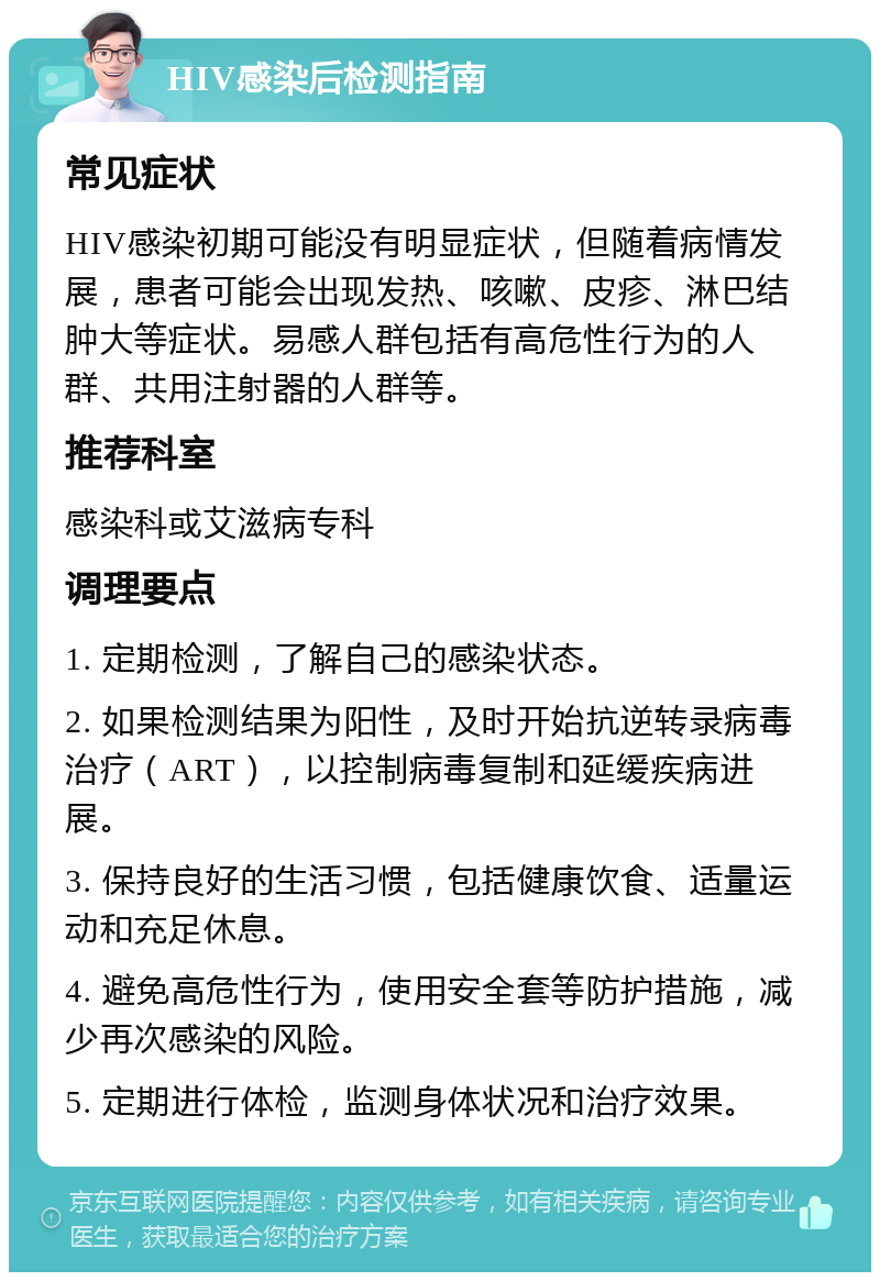 HIV感染后检测指南 常见症状 HIV感染初期可能没有明显症状，但随着病情发展，患者可能会出现发热、咳嗽、皮疹、淋巴结肿大等症状。易感人群包括有高危性行为的人群、共用注射器的人群等。 推荐科室 感染科或艾滋病专科 调理要点 1. 定期检测，了解自己的感染状态。 2. 如果检测结果为阳性，及时开始抗逆转录病毒治疗（ART），以控制病毒复制和延缓疾病进展。 3. 保持良好的生活习惯，包括健康饮食、适量运动和充足休息。 4. 避免高危性行为，使用安全套等防护措施，减少再次感染的风险。 5. 定期进行体检，监测身体状况和治疗效果。