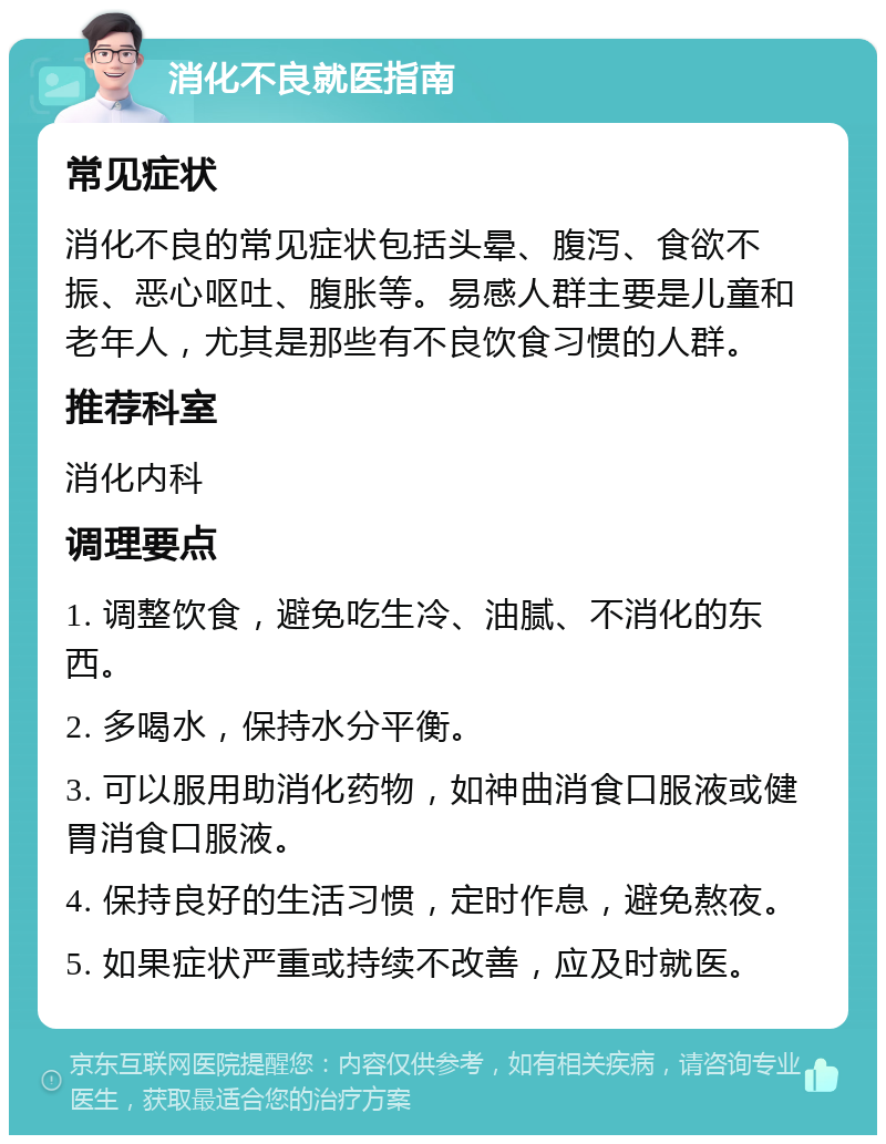 消化不良就医指南 常见症状 消化不良的常见症状包括头晕、腹泻、食欲不振、恶心呕吐、腹胀等。易感人群主要是儿童和老年人，尤其是那些有不良饮食习惯的人群。 推荐科室 消化内科 调理要点 1. 调整饮食，避免吃生冷、油腻、不消化的东西。 2. 多喝水，保持水分平衡。 3. 可以服用助消化药物，如神曲消食口服液或健胃消食口服液。 4. 保持良好的生活习惯，定时作息，避免熬夜。 5. 如果症状严重或持续不改善，应及时就医。