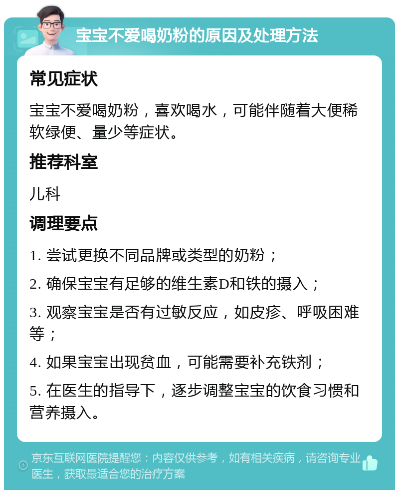 宝宝不爱喝奶粉的原因及处理方法 常见症状 宝宝不爱喝奶粉，喜欢喝水，可能伴随着大便稀软绿便、量少等症状。 推荐科室 儿科 调理要点 1. 尝试更换不同品牌或类型的奶粉； 2. 确保宝宝有足够的维生素D和铁的摄入； 3. 观察宝宝是否有过敏反应，如皮疹、呼吸困难等； 4. 如果宝宝出现贫血，可能需要补充铁剂； 5. 在医生的指导下，逐步调整宝宝的饮食习惯和营养摄入。