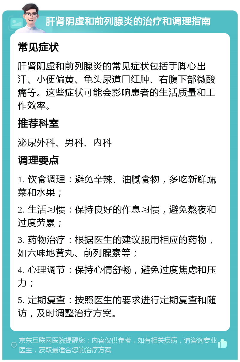 肝肾阴虚和前列腺炎的治疗和调理指南 常见症状 肝肾阴虚和前列腺炎的常见症状包括手脚心出汗、小便偏黄、龟头尿道口红肿、右腹下部微酸痛等。这些症状可能会影响患者的生活质量和工作效率。 推荐科室 泌尿外科、男科、内科 调理要点 1. 饮食调理：避免辛辣、油腻食物，多吃新鲜蔬菜和水果； 2. 生活习惯：保持良好的作息习惯，避免熬夜和过度劳累； 3. 药物治疗：根据医生的建议服用相应的药物，如六味地黄丸、前列腺素等； 4. 心理调节：保持心情舒畅，避免过度焦虑和压力； 5. 定期复查：按照医生的要求进行定期复查和随访，及时调整治疗方案。