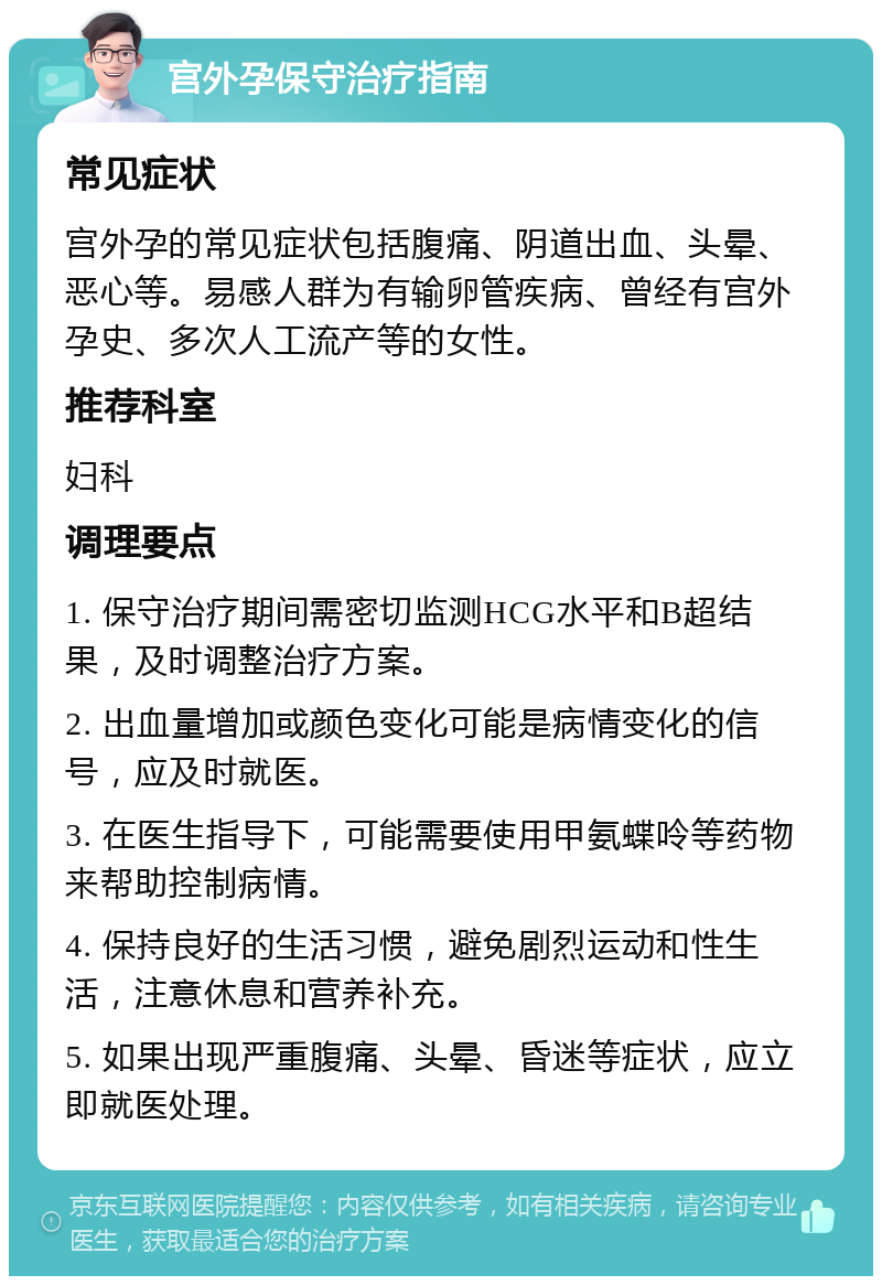 宫外孕保守治疗指南 常见症状 宫外孕的常见症状包括腹痛、阴道出血、头晕、恶心等。易感人群为有输卵管疾病、曾经有宫外孕史、多次人工流产等的女性。 推荐科室 妇科 调理要点 1. 保守治疗期间需密切监测HCG水平和B超结果，及时调整治疗方案。 2. 出血量增加或颜色变化可能是病情变化的信号，应及时就医。 3. 在医生指导下，可能需要使用甲氨蝶呤等药物来帮助控制病情。 4. 保持良好的生活习惯，避免剧烈运动和性生活，注意休息和营养补充。 5. 如果出现严重腹痛、头晕、昏迷等症状，应立即就医处理。