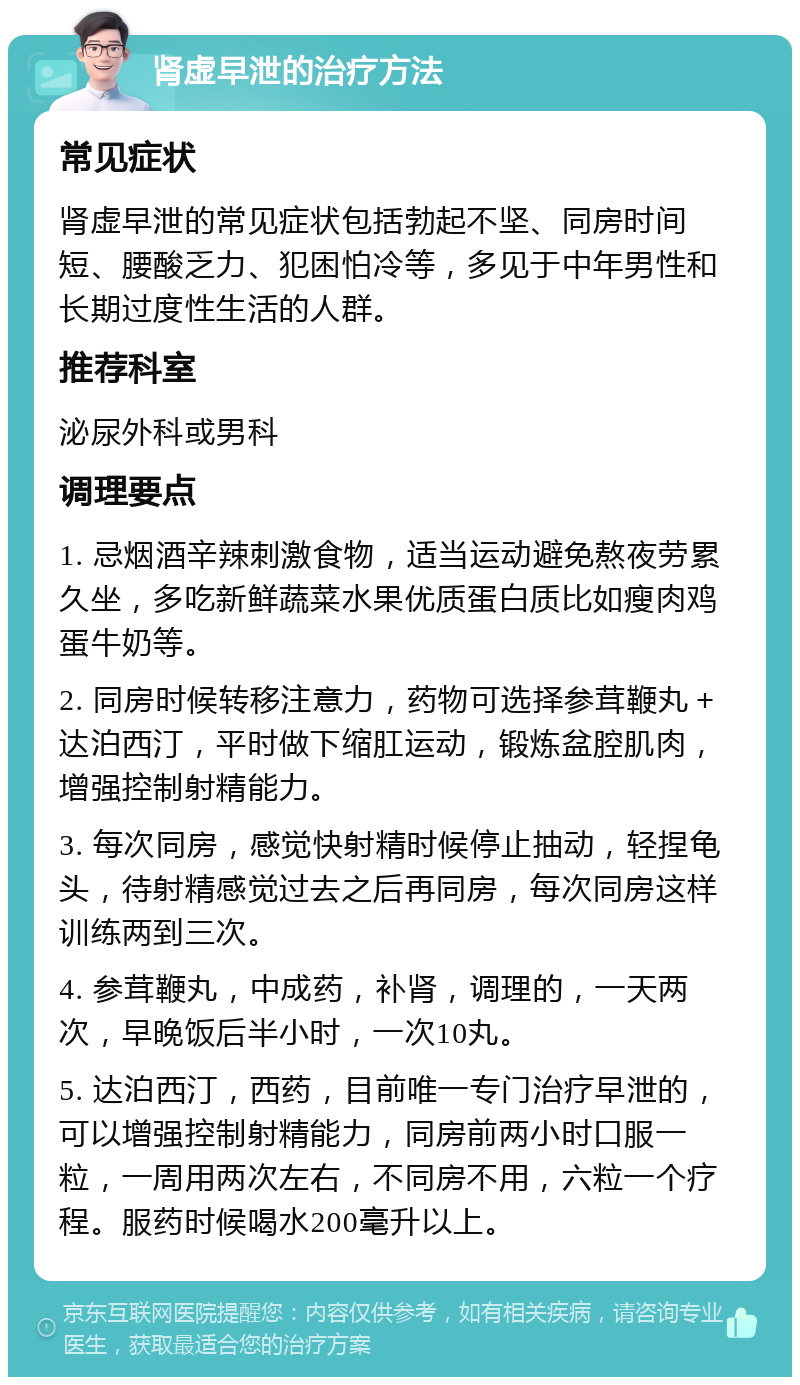 肾虚早泄的治疗方法 常见症状 肾虚早泄的常见症状包括勃起不坚、同房时间短、腰酸乏力、犯困怕冷等，多见于中年男性和长期过度性生活的人群。 推荐科室 泌尿外科或男科 调理要点 1. 忌烟酒辛辣刺激食物，适当运动避免熬夜劳累久坐，多吃新鲜蔬菜水果优质蛋白质比如瘦肉鸡蛋牛奶等。 2. 同房时候转移注意力，药物可选择参茸鞭丸＋达泊西汀，平时做下缩肛运动，锻炼盆腔肌肉，增强控制射精能力。 3. 每次同房，感觉快射精时候停止抽动，轻捏龟头，待射精感觉过去之后再同房，每次同房这样训练两到三次。 4. 参茸鞭丸，中成药，补肾，调理的，一天两次，早晚饭后半小时，一次10丸。 5. 达泊西汀，西药，目前唯一专门治疗早泄的，可以增强控制射精能力，同房前两小时口服一粒，一周用两次左右，不同房不用，六粒一个疗程。服药时候喝水200毫升以上。